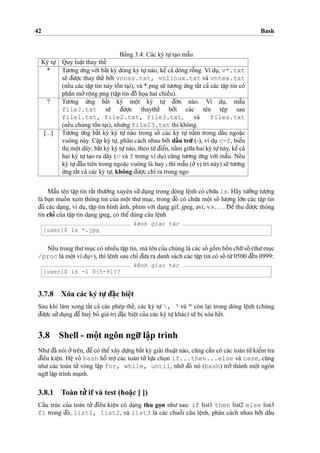 42 Bash
Ba’ng 3.4: Các ký tu
˙
’ta
˙
o maˆ˜u
Ký tu
˙
’ Quy luaˆ
˙
t thay theˆ´
* Tu’o’ng u´’ng vo´’i baˆ´t ky` dòng ký tu
˙
’nào, keˆ’ ca’ dòng roˆ˜ng. Ví du
˙
, v*.txt
se˜ d¯u’o
˙
’c thay theˆ´ bo’’i vnoss.txt, vnlinux.txt và vntex.txt
(neˆ´u các taˆ
˙
p tin này toˆ`n ta
˙
i), và *.png se˜ tu’o’ng u´’ng taˆ´t ca’ các taˆ
˙
p tin có
phaˆ`n mo’’roˆ
˙
ng png (taˆ
˙
p tin d¯oˆ` ho
˙
a hai chieˆ`u).
? Tu’o’ng u´’ng baˆ´t ký moˆ
˙
t ký tu
˙
’ d¯o’n nào. Ví du
˙
, maˆ˜u
file?.txt se˜ d¯u’o
˙
’c thaytheˆ´ bo’’i các tên teˆ
˙
p sau
file1.txt, file2.txt, file3.txt, và filea.txt
(neˆ´u chúng toˆ`n ta
˙
i), nhu’ng file23.txt thì không.
[...] Tu’o’ng u´’ng baˆ´t ky` ký tu
˙
’ nào trong soˆ´ các ký tu
˙
’ na˘`m trong daˆ´u ngoa˘
˙
c
vuông này. Ca˘
˙
p ký tu
˙
’, phân cách nhau bo’’i daˆ´ u tru`’ (-), ví du
˙
c-f, bieˆ’u
thi
˙
moˆ
˙
t dãy; baˆ´t ký ký tu
˙
’nào, theo tu`’d¯ieˆ’n, na˘`m giu˜’a hai ký tu
˙
’này, keˆ’ca’
hai ký tu
˙
’ta
˙
o ra dãy (c và f trong ví du
˙
) cu˜ng tu’o’ng u´’ng vo´’i maˆ˜u. Neˆ´u
ký tu
˙
’d¯aˆ`u tiên trong ngoa˘
˙
c vuông là hay ˆ, thì maˆ˜u (o’’vi
˙
trí này) se˜ tu’o’ng
u´’ng taˆ´t ca’ các ký tu
˙
’, không d¯u’o
˙
’c chı’ ra trong ngo
Maˆ˜u tên taˆ
˙
p tin raˆ´t thu’o`’ng xuyên su’’du
˙
ng trong dòng leˆ
˙
nh có chu´’a ls. Hãy tu’o’’ng tu’o
˙
’ng
là ba
˙
n muoˆ´ n xem thông tin cu’a moˆ
˙
t thu’mu
˙
c, trong d¯ó có chu´’a moˆ
˙
t soˆ´ lu’o
˙
’ng lo´’n các taˆ
˙
p tin
d¯u’ các da
˙
ng, ví du
˙
, taˆ
˙
p tin hình a’nh, phim vo´’i da
˙
ng gif, jpeg, avi, v.v. . . . D¯ eˆ’ thu d¯u’o
˙
’c thông
tin chı’ cu’a taˆ
˙
p tin da
˙
ng jpeg, có theˆ’dùng câu leˆ
˙
nh
kênh giao tác
[user]$ ls *.jpg
Neˆ´u trong thu’mu
˙
c có nhieˆ`u taˆ
˙
p tin, mà tên cu’a chúng là các soˆ´ goˆ`m boˆ´ n chu˜’soˆ´ (thu’mu
˙
c
/proc là moˆ
˙
t ví du
˙
+), thì leˆ
˙
nh sau chı’ d¯u’a ra danh sách các taˆ
˙
p tin có soˆ´ tu`’0500 d¯eˆ´n 0999:
kênh giao tác
[user]$ ls -l 0[5-9]??
3.7.8 Xóa các ký tu
˙
’ d¯a˘
˙
c bieˆ
˙
t
Sau khi làm xong taˆ´t ca’ các phép theˆ´, các ký tu
˙
’ , ‘ và " còn la
˙
i trong dòng leˆ
˙
nh (chúng
d¯u’o
˙
’c su’’du
˙
ng d¯eˆ’huy’ bo’ giá tri
˙
d¯a˘
˙
c bieˆ
˙
t cu’a các ký tu
˙
’khác) se˜ bi
˙
xóa heˆ´t.
3.8 Shell - moˆ
˙
t ngôn ngu˜’ laˆ
˙
p trình
Nhu’d¯ã nói o’’trên, d¯eˆ’có theˆ’xây du
˙
’ng baˆ´t ky` gia’i thuaˆ
˙
t nào, cu˜ng caˆ`n có các toán tu’’kieˆ’m tra
d¯ieˆ`u kieˆ
˙
n. Heˆ
˙
vo’ bash hoˆ˜ tro
˙
’ các toán tu’’ lu
˙
’a cho
˙
n if...then...else và case, cu˜ng
nhu’ các toán tu’’ vòng la˘
˙
p for, while, until, nho`’ d¯ó nó (bash) tro’’ thành moˆ
˙
t ngôn
ngu˜’laˆ
˙
p trình ma
˙
nh.
3.8.1 Toàn tu’’ if và test (hoa˘
˙
c [ ])
Caˆ´u trúc cu’a toán tu’’ d¯ieˆ`u kieˆ
˙
n có da
˙
ng thu go
˙
n nhu’ sau: if list1 then list2 else list3
fi trong d¯ó, list1, list2, và list3 là các chuoˆ˜i câu leˆ
˙
nh, phân cách nhau bo’’i daˆ´u
 