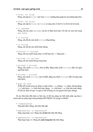 3.8 Shell - moˆ
˙
t ngôn ngu˜’ laˆ
˙
p trình 45
• file1 -ot file2
D¯ úng, neˆ´u taˆ
˙
p tin file1 "già" ho’n file1 (tru’o`’ng ho
˙
’p ngu’o
˙
’c la
˙
i cu’a tru’o`’ng ho
˙
’p trên).
• file1 -ef file2
D¯ úng, neˆ´u taˆ
˙
p tin file1 và file2 có cùng moˆ
˙
t soˆ´ thieˆ´t bi
˙
và chı’ soˆ´ mô ta’ inode.
• -o optname
D¯ úng, neˆ´u tùy cho
˙
n optname cu’a heˆ
˙
vo’ d¯u’o
˙
’c kích hoa
˙
t. Chi tieˆ´t xin xem trên trang
man bash.
• -z string
D¯ úng, neˆ´u d¯oˆ
˙
dài cu’a chuoˆ˜i string ba˘`ng không.
• -n string
D¯ úng, neˆ´u d¯oˆ
˙
dài cu’a chuoˆ˜i khác không.
• string1 == string2
D¯ úng, neˆ´u hai chuoˆ˜i trùng nhau. Có theˆ’ thay hai == ba˘`ng moˆ
˙
t =.
• string1 !== string2
D¯ úng, neˆ´u hai chuoˆ˜i không trùng nhau.
• string1 < string2
D¯ úng, neˆ´u chuoˆ˜i string1, theo tu`’ d¯ieˆ’n, d¯u´’ng tru’o´’c chuoˆ˜i string2 (d¯oˆ´ i vo´’i ngôn
ngu˜’hieˆ
˙
n tho`’i).
• string1 > string2
D¯ úng, neˆ´u chuoˆ˜i string1, theo tu`’d¯ieˆ’n, d¯u´’ng sau chuoˆ˜i string2 (d¯oˆ´ i vo´’i ngôn ngu˜’
hieˆ
˙
n tho`’i).
• arg1 OP arg2
O’’d¯ây OP là moˆ
˙
t trong các phép so sánh soˆ´ ho
˙
c: -eq (ba˘`ng), -ne (khác, không ba˘`ng),
-lt (nho’ ho’n), -le (nho’ ho’n hoa˘
˙
c ba˘`ng), -gt (lo´’n ho’n), -ge (lo´’n ho’n hoa˘
˙
c ba˘`ng).
O’’ choˆ˜ các tham soˆ´ arg1 và arg2 có theˆ’ su’’du
˙
ng các soˆ´ nguyên (âm hoa˘
˙
c du’o’ng).
Tu`’ các bieˆ’u thu´’c d¯ieˆ`u kieˆ
˙
n co’ ba’n này có theˆ’ xây du
˙
’ng các bieˆ’u thu´’c phu´’c ta
˙
p theo ý
muoˆ´ n nho`’các phép lôgíc thông thu’o`’ng PHU’ D¯ I
˙
NH, VÀ (coˆ
˙
ng) và HOA˘
˙
C:
• !(expression)
Phép phu’ d¯i
˙
nh. D¯ úng, neˆ´u bieˆ’u thu´’c sai.
• expression1 -a expression2
Phép coˆ
˙
ng lôgic AND. D¯ úng neˆ´u ca’ hai bieˆ’u thu´’c d¯eˆ`u d¯úng.
• expression1 -o expression2
Phép lôgíc hoa˘
˙
c OR. D¯ úng neˆ´u moˆ
˙
t trong hai bieˆ’u thu´’c d¯úng.
 