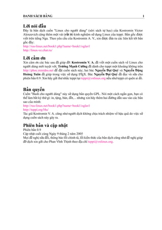 DANH SÁCH BA’ NG 1
Lo`’i nói d¯aˆ`u
D¯ ây là ba’n di
˙
ch cuoˆ´ n "Linux cho ngu’o`’i dùng" (sêri sách tu
˙
’ ho
˙
c) cu’a Kostromin Victor
Alexeevich coˆ
˙
ng thêm moˆ
˙
t vài (raˆ´ t ít) kinh nghieˆ
˙
m su’’du
˙
ng Linux cu’a teppi. Ba’n goˆ´ c d¯u’o
˙
’c
vieˆ´t trên tieˆ´ng Nga. Theo yêu caˆ`u cu’a Kostromin A. V., xin d¯u’o
˙
’c d¯u’a ra các liên keˆ´t to´’i ba’n
goˆ´ c d¯ây:
http://rus-linux.net/book1.php?name=book1/oglavl
http://linux-ve.chat.ru/
Lo`’i ca’m o’n
Xin ca’m o’n các bác sau d¯ã giúp d¯o˜’: Kostromin V. A. d¯ã vieˆ´t moˆ
˙
t cuoˆ´ n sách veˆ` Linux cho
ngu’o`’i dùng mo´’i tuyeˆ
˙
t vo`’i; Tru’o’ng Ma
˙
nh Cu’o`’ng d¯ã dành cho teppi moˆ
˙
t khoa’ng không trên
http://phoc.minidns.net d¯eˆ’ d¯a˘
˙
t cuoˆ´ n sách này; hai bác Nguyeˆ˜n D¯ a
˙
i Quý và Nguyeˆ˜n D¯ a˘
˙
ng
Hoàng Tuân d¯ã giúp trong vieˆ
˙
c su’’ du
˙
ng LATEX. Bác Nguyeˆ˜n D¯ a
˙
i Quý d¯ã d¯o
˙
c và su’’a cho
phiên ba’n 0.9. Xin hãy gu’’i thu’nha˘´c teppi ta
˙
i teppi@vnlinux.org neˆ´u nhu’teppi có quên ai d¯ó.
Ba’n quyeˆ`n
Cuoˆ´ n "Bash cho ngu’o`’i dùng" này su’’du
˙
ng ba’n quyeˆ`n GPL. Nói moˆ
˙
t cách nga˘´n go
˙
n, ba
˙
n có
theˆ’làm baˆ´t ký thu´’gì: in, ta˘
˙
ng, bán, d¯oˆ´ t,... nhu’ng xin hãy thêm hai d¯u’o`’ng daˆ˜n sau vào các ba’n
sao cu’a mình:
http://rus-linux.net/book1.php?name=book1/oglavl
http://teppi.org/l4u/
Tác gia’ Kostromin V. A. cu˜ng nhu’ngu’o`’i di
˙
ch không chi
˙
u trách nhieˆ
˙
m veˆ` haˆ
˙
u qua’ do vieˆ
˙
c su’’
du
˙
ng cuoˆ´ n sách này gây ra.
Phiên ba’n và caˆ
˙
p nhaˆ
˙
t
Phiên ba’n 0.9
Caˆ
˙
p nhaˆ
˙
t cuoˆ´ i cùng Ngày 9 tháng 2 na˘m 2005
Mo
˙
i d¯eˆ` nghi
˙
su’’a d¯oˆ’i, thông báo loˆ˜i chính ta’, loˆ˜i kieˆ´n thu´’c cu’a ba’n di
˙
ch cu˜ng nhu’d¯eˆ` nghi
˙
giúp
d¯o˜’di
˙
ch xin gu’’i cho Phan Vı˜nh Thi
˙
nh theo d¯i
˙
a chı’ teppi@vnlinux.org.
 