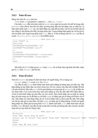 46 Bash
3.8.3 Toán tu’’ case
Da
˙
ng cu’a toán tu’’case nhu’sau:
case word in [ [(] pattern [ | pattern ] ... ) list ;; ] ...+ esac
Câu leˆ
˙
nh case d¯aˆ`u tiên khai trieˆ’n tu`’word, và so sánh nó (word) vo´’i moˆ˜i tu`’trong maˆ˜u
pattern theo thu´’tu
˙
’. Sau khi tìm thaˆ´y su
˙
’trùng nhau d¯aˆ`u tiên thì du`’ng vieˆ
˙
c so sánh la
˙
i, và
thu
˙
’c hieˆ
˙
n danh sách list các câu leˆ
˙
nh d¯u´’ng sau maˆ˜u d¯ã tìm thaˆ´y. Giá tri
˙
tra’ la
˙
i bo’’i toán tu’’
này, ba˘`ng 0, neˆ´u không tìm thaˆ´y su
˙
’trùng nhau nào. Trong tru’o`’ng ho
˙
’p ngu’o
˙
’c la
˙
i, tra’ la
˙
i giá tri
˙mà câu leˆ
˙
nh cuoˆ´ i cùng trong danh sách list d¯u’a ra. Ví du
˙
su’’du
˙
ng toán tu’’case sau laˆ´y tu`’
script /etc/rc.d/rc.sysinit (FreeBSD-style):
kênh giao tác
case "$UTC" in
yes|true)
CLOCKFLAGS="$CLOCKFLAGS -u";
CLOCKDEF="$CLOCKDEF (utc)";
;;
no|false)
CLOCKFLAGS="$CLOCKFLAGS --localtime";
CLOCKDEF="$CLOCKDEF (localtime)";
;;
esac
Neˆ´u bieˆ´n soˆ´ (UTC) nhaˆ
˙
n giá tri
˙
yes hoa˘
˙
c true, thì se˜ thu
˙
’c hieˆ
˙
n ca˘
˙
p leˆ
˙
nh thu´’nhaˆ´t, nhaˆ
˙
n
giá tri
˙
no hoa˘
˙
c false - ca˘
˙
p thu´’hai.
3.8.4 Toán tu’’ select
Toán tu’’select cho phép toˆ’ chu´’c hoˆ
˙
i thoa
˙
i vo´’i ngu’o`’i dùng. Nó có da
˙
ng sau:
select name [ in word; ] do list; done
Lúc d¯aˆ`u tu`’ maˆ˜u word hình thành moˆ
˙
t danh sách nhu˜’ng tu`’ tu’o’ng u´’ng vo´’i maˆ˜u này. Taˆ
˙
p
ho
˙
’p nhu˜’ng tu`’này d¯u’o
˙
’c d¯u’a vào kênh thông báo loˆ˜i tiêu chuaˆ’n, ho’n nu˜’a moˆ˜i tu`’d¯u’o
˙
’c d¯i kèm
vo´’i moˆ
˙
t soˆ´ thu´’tu
˙
’. Neˆ´u maˆ˜u word bi
˙
bo’ qua (không có trong toán tu’’select), thì se˜ d¯u’a vào
các tham bieˆ´n vi
˙
trí (xem trên) theo moˆ
˙
t cách tu’o’ng tu
˙
’. Sau d¯ó, daˆ´u nha˘´c PS3 d¯u’o
˙
’c d¯u’a ra,
và heˆ
˙
vo’ cho`’chuoˆ˜i nhaˆ
˙
p vào trên d¯aˆ`u vào tiêu chuaˆ’n. Neˆ´u chuoˆ˜i nhaˆ
˙
p vào có chu´’a soˆ´ , tu’o’ng
u´’ng vo´’i moˆ
˙
t trong các soˆ´ d¯ã hieˆ
˙
n ra, thì bieˆ´n name se˜ d¯u’o
˙
’c gán giá tri
˙
ba˘`ng tu`’d¯i kèm vo´’i soˆ´
này. Neˆ´u nhaˆ
˙
p vào moˆ
˙
t dòng roˆ˜ng, thì soˆ´ và tu`’se˜ d¯u’o
˙
’c hieˆ
˙
n ra them moˆ
˙
t laˆ`n nu˜’a. Neˆ´u nhaˆ
˙
p
vào baˆ´t ky` moˆ
˙
t giá tri
˙
nào khác, thì bieˆ´n name se˜ nhaˆ
˙
n giá tri
˙
ba˘`ng không. Chuoˆ˜i mà ngu’o`’i
dùng nhaˆ
˙
p vào, d¯u’o
˙
’c ghi la
˙
i trong bieˆ´n REPLY. Danh sách leˆ
˙
nh list d¯u’o
˙
’c thu
˙
’c hieˆ
˙
n vo´’i giá
tri
˙
bieˆ´n name d¯ã cho
˙
n. Sau d¯ây là moˆ
˙
t script nho’ (xin hãy gõ không daˆ´u neˆ´u console cu’a ba
˙
n
chu’a hoˆ˜ tro
˙
’vieˆ
˙
c hieˆ’n thi
˙
Tieˆ´ng Vieˆ
˙
t):
kênh giao tác
#!/bin/sh
echo "Ba
˙
n thích dùng OS nào?"
select var in "Linux" "Gnu Hurd" "Free BSD" "MacOSX" "Solaris" "QNX" "Other";
break
done
echo "Ba
˙
n d¯ã cho
˙
n $var"
 