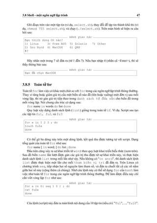 3.8 Shell - moˆ
˙
t ngôn ngu˜’ laˆ
˙
p trình 47
Ghi d¯oa
˙
n trên vào moˆ
˙
t taˆ
˙
p tin (ví du
˙
, select.sh), thay d¯oˆ’i d¯eˆ’ taˆ
˙
p tin thành kha’ thi (ví
du
˙
, chmod 755 select.sh), và cha
˙
y (./select.sh). Trên màn hình se˜ hieˆ
˙
n ra câu
ho’i sau:
kênh giao tác
Ba
˙
n thích dùng OS nào?
1) Linux 3) Free BSD 5) Solaris 7) Other
2) Gnu Hurd 4) MacOSX 6) QNX
#?
Hãy nhaˆ´n moˆ
˙
t trong 7 soˆ´ d¯u’a ra (tu`’ 1 d¯eˆ´n 7). Neˆ´u ba
˙
n nhaˆ
˙
p 4 (nhaˆ´n ca’ <Enter>), thì se˜
thaˆ´y thông báo sau:
kênh giao tác
Ba
˙
n d¯ã cho
˙
n MacOSX
3.8.5 Toán tu’’ for
Toán tu’’for làm vieˆ
˙
c có khác moˆ
˙
t chút so vo´’i for trong các ngôn ngu˜’laˆ
˙
p trình thông thu’o`’ng.
Thay vì ta˘ng hoa˘
˙
c gia’m giá tri
˙
cu’a moˆ
˙
t bieˆ´n soˆ´ nào d¯ó (lên hoa˘
˙
c xuoˆ´ ng) moˆ
˙
t d¯o’n vi
˙
sau moˆ˜i
vòng la˘
˙
p, thì nó gán giá tri
˙
tieˆ´p theo trong danh sách tu`’ d¯u’a sa˘˜n cho bieˆ´n d¯ó trong
moˆ˜i vòng la˘
˙
p. Nói chung caˆ´u trúc có da
˙
ng sau:
for name in words do list done
Quy luaˆ
˙
t xây du
˙
’ng danh sách leˆ
˙
nh (list) gioˆ´ ng trong toán tu’’if. Ví du
˙
. Script sau ta
˙
o
các taˆ
˙
p tin fu1, fu2, và fu3:
kênh giao tác
for a in 1 2 3 ; do
touch fu$a
done
Có theˆ’ gõ ba dòng này trên moˆ
˙
t dòng leˆ
˙
nh, keˆ´t qua’ thu d¯u’o
˙
’c tu’o’ng tu
˙
’ vo´’i script. Da
˙
ng
toˆ’ng quát cu’a toán tu’’for nhu’sau:
for name [ in word; ] do list ; done
D¯ aˆ`u tiên cu˜ng xa’y ra su
˙
’khai trieˆ’n tu`’word theo quy luaˆ
˙
t khai trieˆ’n bieˆ’u thu´’c (xem trên).
Sau d¯ó bieˆ´n name laˆ`n lu’o
˙
’t d¯u’o
˙
’c gán các giá tri
˙
thu d¯u’o
˙
’c tu`’ su
˙
’ khai trieˆ`n này, và thu
˙
’c hieˆ
˙
n
danh sách leˆ
˙
nh list trong moˆ˜i laˆ`n nhu’vaˆ
˙
y. Neˆ´u không có "in word", thì danh sách leˆ
˙
nh
list d¯u’o
˙
’c thu
˙
’c hieˆ
˙
n moˆ
˙
t laˆ`n cho moˆ˜i tham bieˆ´n vi
˙
trí d¯ã d¯u’a ra. Trên Linux có
chu’o’ng trình seq, tieˆ´p nhaˆ
˙
n hai soˆ´ nguyên làm tham soˆ´ , và d¯u’a ra chuoˆ˜i taˆ´t ca’ các soˆ´ na˘`m
giu˜’a hai soˆ´ này (coˆ
˙
ng thêm ca’ chúng). Nho`’câu leˆ
˙
nh này có theˆ’ su’’du
˙
ng for cu’a bash làm
vieˆ
˙
c nhu’toán tu’’for trong các ngôn ngu˜’laˆ
˙
p trình thông thu’o`’ng. D¯ eˆ’ làm d¯u’o
˙
’c d¯ieˆ`u này chı’
caˆ`n vieˆ´t vòng la˘
˙
p for nhu’sau:
kênh giao tác
for a in $( seq 1 6 ) ; do
cat fu$a
done
Câu leˆ
˙
nh (script) này d¯u’a ra màn hình noˆ
˙
i dung cu’a 10 taˆ
˙
p tin (neˆ´u có): "fu1", ..., "fu10".
 