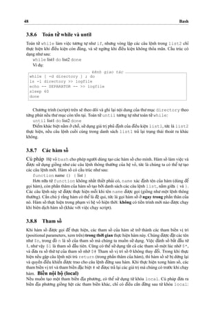48 Bash
3.8.6 Toán tu’’ while và until
Toán tu’’ while làm vieˆ
˙
c tu’o’ng tu
˙
’ nhu’ if, nhu’ng vòng la˘
˙
p các câu leˆ
˙
nh trong list2 chı’
thu
˙
’c hieˆ
˙
n khi d¯ieˆ`u kieˆ
˙
n còn d¯úng, và se˜ ngu`’ng khi d¯ieˆ`u kieˆ
˙
n không tho’a mãn. Caˆ´u trúc có
da
˙
ng nhu’sau:
while list1 do list2 done
Ví du
˙
:
kênh giao tác
while [ -d directory ] ; do
ls -l directory >> logfile
echo -- SEPARATOR -- >> logfile
sleep 60
done
Chu’o’ng trình (script) trên se˜ theo dõi và ghi la
˙
i noˆ
˙
i dung cu’a thu’mu
˙
c directory theo
tu`’ng phút neˆ´u thu’mu
˙
c còn toˆ`n ta
˙
i. Toán tu’’until tu’o’ng tu
˙
’nhu’toán tu’’while:
until list1 do list2 done
D¯ ieˆ’m khác bieˆ
˙
t na˘`m o’’choˆ˜, su’’du
˙
ng giá tri
˙
phu’ d¯i
˙
nh cu’a d¯ieˆ`u kieˆ
˙
n list1, tu´’c là list2
thu
˙
’c hieˆ
˙
n, neˆ´u câu leˆ
˙
nh cuoˆ´ i cùng trong danh sách list1 tra’ la
˙
i tra
˙
ng thái thoát ra khác
không.
3.8.7 Các hàm soˆ´
Cú pháp Heˆ
˙
vo’ bash cho phép ngu’o`’i dùng ta
˙
o các hàm soˆ´ cho mình. Hàm soˆ´ làm vieˆ
˙
c và
d¯u’o
˙
’c su’’ du
˙
ng gioˆ´ ng nhu’ các câu leˆ
˙
nh thông thu’o`’ng cu’a heˆ
˙
vo’, tu´’c là chúng ta có theˆ’ tu
˙
’ ta
˙
o
các câu leˆ
˙
nh mo´’i. Hàm soˆ´ có caˆ´u trúc nhu’sau:
function name () { list }
Ho’n nu˜’a tu`’function không nhaˆ´t thieˆ´t pha’i có, name xác d¯i
˙
nh tên cu’a hàm (dùng d¯eˆ’
go
˙
i hàm), còn phaˆ`n thâm cu’a hàm soˆ´ ta
˙
o bo’’i danh sách các câu leˆ
˙
nh list, na˘`m giu˜’a { và }.
Các câu leˆ
˙
nh này se˜ d¯u’o
˙
’c thu
˙
’c hieˆ
˙
n moˆ˜i khi tên name d¯u’o
˙
’c go
˙
i (gioˆ´ ng nhu’ moˆ
˙
t leˆ
˙
nh thông
thu’o`’ng). Caˆ`n chú ý ra˘`ng hàm có theˆ’là d¯eˆ
˙
qui, tu´’c là go
˙
i hàm soˆ´ o’’ngay trong phaˆ`n thân cu’a
nó. Hàm soˆ´ thu
˙
’c hieˆ
˙
n trong pha
˙
m vi heˆ
˙
vo’ hieˆ
˙
n tho`’i: không có tieˆ´n trình mo´’i nào d¯u’o
˙
’c cha
˙
y
khi biên di
˙
ch hàm soˆ´ (khác vo´’i vieˆ
˙
c cha
˙
y script).
3.8.8 Tham soˆ´
Khi hàm soˆ´ d¯u’o
˙
’c go
˙
i d¯eˆ’ thu
˙
’c hieˆ
˙
n, các tham soˆ´ cu’a hàm se˜ tro’’ thành các tham bieˆ´n vi
˙
trí
(positional parameters, xem trên) trong tho`’i gian thu
˙
’c hieˆ
˙
n hàm này. Chúng d¯u’o
˙
’c d¯a˘
˙
t các tên
nhu’ $n, trong d¯ó n là soˆ´ cu’a tham soˆ´ mà chúng ta muoˆ´ n su’’ du
˙
ng. Vieˆ
˙
c d¯ánh soˆ´ ba˘´t d¯aˆ`u tu`’
1, nhu’vaˆ
˙
y $1 là tham soˆ´ d¯aˆ`u tiên. Cu˜ng có theˆ’ su’’du
˙
ng taˆ´t ca’ các tham soˆ´ moˆ
˙
t lúc nho`’ $*,
và d¯u’a ra soˆ´ thu´’ tu
˙
’ cu’a tham soˆ´ nho`’ $# Tham soˆ´ vi
˙
trí soˆ´ 0 không thay d¯oˆ’i. Trong khi thu
˙
’c
hieˆ
˙
n neˆ´u ga˘
˙
p câu leˆ
˙
nh noˆ
˙
i trú return (trong phaˆ`n thâm cu’a hàm), thì hàm soˆ´ se˜ bi
˙
du`’ng la
˙
i
và quyeˆ`n d¯ieˆ`u khieˆ’n d¯u’o
˙
’c trao cho câu leˆ
˙
nh d¯u´’ng sau hàm. Khi thu
˙
’c hieˆ
˙
n xong hàm soˆ´ , các
tham bieˆ´n vi
˙
trí và tham bieˆ´n d¯aˆ
˙
c bieˆ
˙
t # se˜ d¯u’o
˙
c tra’ la
˙
i các giá tri
˙
mà chúng có tru’o´’c khi cha
˙
y
hàm. Bieˆ´n noˆ
˙
i boˆ
˙
(local)
Neˆ´u muoˆ´ n ta
˙
o moˆ
˙
t tham bieˆ´n d¯i
˙
a phu’o’ng, có theˆ’ su’’ du
˙
ng tu`’ khóa local. Cú pháp d¯u’a ra
bieˆ´n d¯i
˙
a phu’o’ng gioˆ´ ng heˆ
˙
t các tham bieˆ´n khác, chı’ có d¯ieˆ`u caˆ`n d¯u´’ng sau tu`’ khóa local:
 