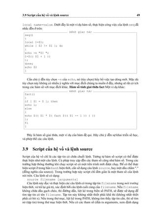 3.9 Script cu’a heˆ
˙
vo’ và leˆ
˙
nh source 49
local name=value. Du’o´’i d¯ây là moˆ
˙
t ví du
˙
hàm soˆ´ , thu
˙
’c hieˆ
˙
n công vieˆ
˙
c cu’a leˆ
˙
nh seq d¯ã
nha˘´c d¯eˆ´n o’’trên:
kênh giao tác
seq()
{
local I=$1;
while [ $2 != $I ]; do
{
echo -n "$I ";
I=$(( $I + 1 ))
};
done;
echo $2
}
Caˆ`n chú ý d¯eˆ´n tùy cho
˙
n -n cu’a echo, nó (tùy cho
˙
n) hu’y bo’ vieˆ
˙
c ta
˙
o dòng mo´’i. Ma˘
˙
c dù
tùy cho
˙
n này không có nhieˆ`u ý nghı˜a vo´’i mu
˙
c d¯ích chúng ta muoˆ´ n o’’d¯ây, nhu’ng se˜ raˆ´t có ích
trong các hàm soˆ´ vo´’i mu
˙
c d¯ích khác. Hàm soˆ´ tính giai thu`’a fact Moˆ
˙
t ví du
˙
khác:
kênh giao tác
fact()
{
if [ $1 = 0 ]; then
echo 1;
else
{
echo $(( $1 * $( fact $(( $1 -- 1 )) ) ))
};
fi
}
D¯ ây là hàm soˆ´ giai thu`’a, moˆ
˙
t ví du
˙
cu’a hàm d¯eˆ
˙
qui. Hãy chú ý d¯eˆ´n su
˙
’khai trieˆ’n soˆ´ ho
˙
c,
và phép theˆ´ các câu leˆ
˙
nh.
3.9 Script cu’a heˆ
˙
vo’ và leˆ
˙
nh source
Script cu’a heˆ
˙
vo’ chı’ là các taˆ
˙
p tin có chu´’a chuoˆ˜i leˆ
˙
nh. Tu’o’ng tu
˙
’ hàm soˆ´ script có theˆ’ d¯u’o
˙
’c
thu
˙
’c hieˆ
˙
n nhu’moˆ
˙
t câu leˆ
˙
nh. Cú pháp truy caˆ
˙
p d¯eˆ´n các tham soˆ´ cu˜ng nhu’hàm soˆ´ . Trong các
tru’o`’ng ho
˙
’p thông thu’o`’ng khi cha
˙
y script se˜ có moˆ
˙
t tieˆ´n trình mo´’i d¯u’o
˙
’c cha
˙
y. D¯ eˆ’ có theˆ’ thu
˙
’c
hieˆ
˙
n script o’’trong ba’n bash hieˆ
˙
n tho`’i, caˆ`n su’’du
˙
ng câu leˆ
˙
nh source, hay moˆ
˙
t daˆ´u chaˆ´m "."
(d¯oˆ`ng nghı˜a cu’a source). Trong tru’o`’ng ho
˙
’p này script chı’ d¯o’n gia’n là moˆ
˙
t tham soˆ´ cu’a leˆ
˙
nh
nói trên. Câu leˆ
˙
nh se˜ có da
˙
ng:
source filename [arguments]
Câu leˆ
˙
nh này d¯o
˙
c và thu
˙
’c hieˆ
˙
n các câu leˆ
˙
nh có trong taˆ
˙
p tin filename trong môi tru’o`’ng
hieˆ
˙
n tho`’i, và tra’ la
˙
i giá tri
˙
, xác d¯i
˙
nh bo’’i câu leˆ
˙
nh cuoˆ´ i cùng cu’a filename. Neˆ´u filename
không chu´’a daˆ´u ga
˙
ch chéo, thì d¯u’o`’ng daˆ˜n, lieˆ
˙
t kê trong bieˆ´n soˆ´ PATH, se˜ d¯u’o
˙
’c su’’ du
˙
ng d¯eˆ’
tìm taˆ
˙
p tin có tên filename. Taˆ
˙
p tin này không nhaˆ´t thieˆ´t pha’i kha’ thi (không nhaˆ´t thieˆ´t
pha’i có bit x). Neˆ´u trong thu’mu
˙
c, lieˆ
˙
t kê trong PATH, không tìm thaˆ´y taˆ
˙
p tin caˆ`n, thì se˜ tìm
nó (taˆ
˙
p tin) trong thu’mu
˙
c hieˆ
˙
n tho`’i. Neˆ´u có các tham soˆ´ (d¯u’a ra arguments, xem d¯i
˙
nh da
˙
ng
 