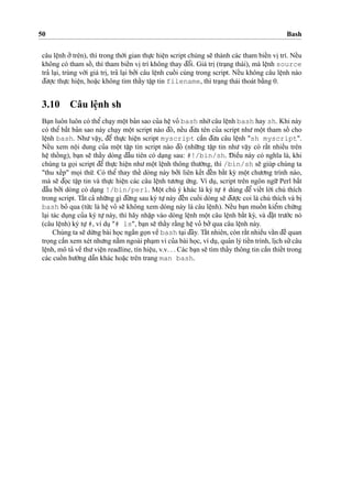 50 Bash
câu leˆ
˙
nh o’’trên), thì trong tho`’i gian thu
˙
’c hieˆ
˙
n script chúng se˜ thành các tham bieˆ´n vi
˙
trí. Neˆ´u
không có tham soˆ´ , thì tham bieˆ´n vi
˙
trí không thay d¯oˆ’i. Giá tri
˙
(tra
˙
ng thái), mà leˆ
˙
nh source
tra’ la
˙
i, trùng vo´’i giá tri
˙
, tra’ la
˙
i bo’’i câu leˆ
˙
nh cuoˆ´ i cùng trong script. Neˆ´u không câu leˆ
˙
nh nào
d¯u’o
˙
’c thu
˙
’c hieˆ
˙
n, hoa˘
˙
c không tìm thaˆ´y taˆ
˙
p tin filename, thì tra
˙
ng thái thoát ba˘`ng 0.
3.10 Câu leˆ
˙
nh sh
Ba
˙
n luôn luôn có theˆ’cha
˙
y moˆ
˙
t ba’n sao cu’a heˆ
˙
vo’ bash nho`’câu leˆ
˙
nh bash hay sh. Khi này
có theˆ’ ba˘´t ba’n sao này cha
˙
y moˆ
˙
t script nào d¯ó, neˆ´u d¯u’a tên cu’a script nhu’ moˆ
˙
t tham soˆ´ cho
leˆ
˙
nh bash. Nhu’ vaˆ
˙
y, d¯eˆ’ thu
˙
’c hieˆ
˙
n script myscript caˆ`n d¯u’a câu leˆ
˙
nh "sh myscript".
Neˆ´u xem noˆ
˙
i dung cu’a moˆ
˙
t taˆ
˙
p tin script nào d¯ó (nhu˜’ng taˆ
˙
p tin nhu’ vaˆ
˙
y có raˆ´t nhieˆ`u trên
heˆ
˙
thoˆ´ ng), ba
˙
n se˜ thaˆ´y dòng d¯aˆ`u tiên có da
˙
ng sau: #!/bin/sh. D¯ ieˆ`u này có nghı˜a là, khi
chúng ta go
˙
i script d¯eˆ’ thu
˙
’c hieˆ
˙
n nhu’moˆ
˙
t leˆ
˙
nh thông thu’o`’ng, thì /bin/sh se˜ giúp chúng ta
"thu xeˆ´p" mo
˙
i thu´’. Có theˆ’ thay theˆ´ dòng này bo’’i liên keˆ´t d¯eˆ´n baˆ´t ky` moˆ
˙
t chu’o’ng trình nào,
mà se˜ d¯o
˙
c taˆ
˙
p tin và thu
˙
’c hieˆ
˙
n các câu leˆ
˙
nh tu’o’ng u´’ng. Ví du
˙
, script trên ngôn ngu˜’ Perl ba˘´t
d¯aˆ`u bo’’i dòng có da
˙
ng !/bin/perl. Moˆ
˙
t chú ý khác là ký tu
˙
’ # dùng d¯eˆ’ vieˆ´t lo`’i chú thích
trong script. Taˆ´t ca’ nhu˜’ng gì d¯u´’ng sau ký tu
˙
’này d¯eˆ´n cuoˆ´ i dòng se˜ d¯u’o
˙
’c coi là chú thích và bi
˙bash bo’ qua (tu´’c là heˆ
˙
vo’ se˜ không xem dòng này là câu leˆ
˙
nh). Neˆ´u ba
˙
n muoˆ´ n kieˆ’m chu´’ng
la
˙
i tác du
˙
ng cu’a ký tu
˙
’ này, thì hãy nhaˆ
˙
p vào dòng leˆ
˙
nh moˆ
˙
t câu leˆ
˙
nh baˆ´t ky`, và d¯a˘
˙
t tru’o´’c nó
(câu leˆ
˙
nh) ký tu
˙
’#, ví du
˙
"# ls", ba
˙
n se˜ thaˆ´y ra˘`ng heˆ
˙
vo’ bo’’qua câu leˆ
˙
nh này.
Chúng ta se˜ du`’ng bài ho
˙
c nga˘´n go
˙
n veˆ` bash ta
˙
i d¯ây. Taˆ´t nhiên, còn raˆ´t nhieˆ`u vaˆ´n d¯eˆ` quan
tro
˙
ng caˆ`n xem xét nhu’ng na˘`m ngoài pha
˙
m vi cu’a bài ho
˙
c, ví du
˙
, qua’n lý tieˆ´n trình, li
˙
ch su’’câu
leˆ
˙
nh, mô ta’ veˆ` thu’vieˆ
˙
n readline, tín hieˆ
˙
u, v.v. . . Các ba
˙
n se˜ tìm thaˆ´y thông tin caˆ`n thieˆ´t trong
các cuoˆ´ n hu’o´’ng daˆ˜n khác hoa˘
˙
c trên trang man bash.
 