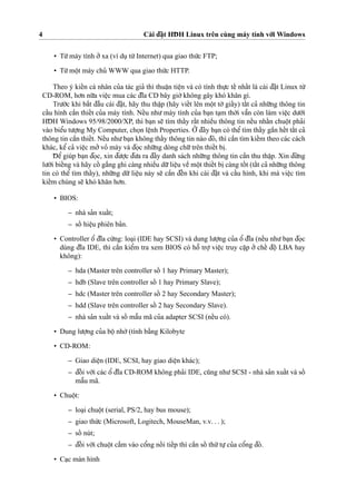 4 Cài d¯a˘
˙
t HD¯ H Linux trên cùng máy tính vo´’i Windows
• Tu`’máy tính o’’xa (ví du
˙
tu`’Internet) qua giao thu´’c FTP;
• Tu`’moˆ
˙
t máy chu’ WWW qua giao thu´’c HTTP.
Theo ý kieˆ´n cá nhân cu’a tác gia’ thì thuaˆ
˙
n tieˆ
˙
n và có tính thu
˙
’c teˆ´ nhaˆ´t là cài d¯a˘
˙
t Linux tu`’
CD-ROM, ho’n nu˜’a vieˆ
˙
c mua các d¯ı˜a CD bây gio`’không gây khó kha˘n gì.
Tru’o´’c khi ba˘´t d¯aˆ`u cài d¯a˘
˙
t, hãy thu thaˆ
˙
p (hãy vieˆ´t lên moˆ
˙
t to`’ giaˆ´y) taˆ´t ca’ nhu˜’ng thông tin
caˆ´u hình caˆ`n thieˆ´t cu’a máy tính. Neˆ´u nhu’ máy tính cu’a ba
˙
n ta
˙
m tho`’i vaˆ˜n còn làm vieˆ
˙
c du’o´’i
HD¯ H Windows 95/98/2000/XP, thì ba
˙
n se˜ tìm thaˆ´y raˆ´t nhieˆ`u thông tin neˆ´u nhaˆ´n chuoˆ
˙
t pha’i
vào bieˆ’u tu’o
˙
’ng My Computer, cho
˙
n leˆ
˙
nh Properties. O’’ d¯ây ba
˙
n có theˆ’tìm thaˆ´y gaˆ`n heˆ´t taˆ´t ca’
thông tin caˆ`n thieˆ´t. Neˆ´u nhu’ba
˙
n không thaˆ´y thông tin nào d¯ó, thì caˆ`n tìm kieˆ´m theo các cách
khác, keˆ’ ca’ vieˆ
˙
c mo’’vo’ máy và d¯o
˙
c nhu˜’ng dòng chu˜’trên thieˆ´t bi
˙
.
D¯ eˆ’ giúp ba
˙
n d¯o
˙
c, xin d¯u’o
˙
’c d¯u’a ra d¯ây danh sách nhu˜’ng thông tin caˆ`n thu thaˆ
˙
p. Xin d¯u`’ng
lu’o`’i bieˆ´ng và hãy coˆ´ ga˘´ng ghi càng nhieˆ`u du˜’lieˆ
˙
u veˆ` moˆ
˙
t thieˆ´t bi
˙
càng toˆ´ t (taˆ´t ca’ nhu˜’ng thông
tin có theˆ’ tìm thaˆ´y), nhu˜’ng du˜’ lieˆ
˙
u này se˜ caˆ`n d¯eˆ´n khi cài d¯a˘
˙
t và caˆ´u hình, khi mà vieˆ
˙
c tìm
kieˆ´m chúng se˜ khó kha˘n ho’n.
• BIOS:
– nhà sa’n xuaˆ´t;
– soˆ´ hieˆ
˙
u phiên ba’n.
• Controller oˆ’ d¯ı˜a cu´’ng: loa
˙
i (IDE hay SCSI) và dung lu’o
˙
’ng cu’a oˆ’ d¯ı˜a (neˆ´u nhu’ba
˙
n d¯o
˙
c
dùng d¯ı˜a IDE, thì caˆ`n kieˆ’m tra xem BIOS có hoˆ˜ tro
˙
’ vieˆ
˙
c truy caˆ
˙
p o’’ cheˆ´ d¯oˆ
˙
LBA hay
không):
– hda (Master trên controller soˆ´ 1 hay Primary Master);
– hdb (Slave trên controller soˆ´ 1 hay Primary Slave);
– hdc (Master trên controller soˆ´ 2 hay Secondary Master);
– hdd (Slave trên controller soˆ´ 2 hay Secondary Slave).
– nhà sa’n xuaˆ´t và soˆ´ maˆ˜u mã cu’a adapter SCSI (neˆ´u có).
• Dung lu’o
˙
’ng cu’a boˆ
˙
nho´’(tính ba˘`ng Kilobyte
• CD-ROM:
– Giao dieˆ
˙
n (IDE, SCSI, hay giao dieˆ
˙
n khác);
– d¯oˆ´ i vo´’i các oˆ’ d¯ı˜a CD-ROM không pha’i IDE, cu˜ng nhu’SCSI - nhà sa’n xuaˆ´t và soˆ´
maˆ˜u mã.
• Chuoˆ
˙
t:
– loa
˙
i chuoˆ
˙
t (serial, PS/2, hay bus mouse);
– giao thu´’c (Microsoft, Logitech, MouseMan, v.v. . . );
– soˆ´ nút;
– d¯oˆ´ i vo´’i chuoˆ
˙
t ca˘´m vào coˆ’ng noˆ´ i tieˆ´p thì caˆ`n soˆ´ thu´’tu
˙
’cu’a coˆ’ng d¯ó.
• Ca
˙
c màn hình
 