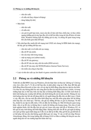 2.2 Phòng xa và nhu˜’ng lo`’i khuyên 5
– nhà sa’n xuaˆ´t;
– soˆ´ maˆ˜u mã (hay chipset su’’du
˙
ng)
– dung lu’o
˙
’ng boˆ
˙
nho´’;
• Màn hình
– nhà sa’n xuaˆ´t
– soˆ´ maˆ˜u mã;
– các giá tri
˙
gio´’i ha
˙
n (min, max) cu’a taˆ`n soˆ´ làm mo´’i theo chieˆ`u do
˙
c và theo chieˆ`u
ngang (nhu˜’ng giá tri
˙
này ba
˙
n d¯o
˙
c chı’ có theˆ’tìm thaˆ´y trong tài lieˆ
˙
u d¯i kèm vo´’i màn
hình, Windows không hieˆ’n thi
˙
nhu˜’ng giá tri
˙
này, và chúng raˆ´t quan tro
˙
ng trong
khi caˆ´u hình giao dieˆ
˙
n d¯oˆ` ho
˙
a).
• Neˆ´u nhu’ba
˙
n d¯o
˙
c muoˆ´ n keˆ´t noˆ´ i ma
˙
ng (mà UNIX nói chung là HD¯ H dành cho ma
˙
ng),
thì hãy ghi la
˙
i nhu˜’ng du˜’lieˆ
˙
u sau:
– nhà sa’n xuaˆ´t và soˆ´ maˆ˜u mã ca
˙
c ma
˙
ng;
– d¯i
˙
a chı’ IP cu’a mình;
– tên cu’a máy tính trong ma
˙
ng;
– ma˘
˙
t na
˙
ma
˙
ng con (subnet mask);
– d¯i
˙
a chı’ IP cu’a gateway;
– d¯i
˙
a chı’ IP cu’a các máy chu’ tên mieˆ`n (DNS server);
– d¯i
˙
a chı’ IP cu’a máy chu’ WINS(Windows Internet Name Service);
– tên mieˆ`n cu’a công ty ba
˙
n d¯o
˙
c.
• Loa
˙
i và nhà sa’n xuaˆ´t ca
˙
c âm thanh và game controller (neˆ´u nhu’có)
2.2 Phòng xa và nhu˜’ng lo`’i khuyên
Tru’o´’c khi cài d¯a˘
˙
t HD¯ H Linux sau Windows, raˆ´t nên thu
˙
’c hieˆ
˙
n vài thao tác "phòng xa" ("phòng
cháy ho’n chu˜’a cháy"). Vì raˆ´t có theˆ’ ba
˙
n d¯o
˙
c se˜ pha’i phân vùng la
˙
i oˆ’ d¯ı˜a, thay d¯oˆ’i ba’n ghi
kho’’i d¯oˆ
˙
ng (Boot Record) và làm vieˆ
˙
c vo´’i các taˆ
˙
p tin kho’’i d¯oˆ
˙
ng cu˜ng nhu’các taˆ
˙
p tin caˆ´u hình.
Các thao tác này không pha’i lúc nào cu˜ng d¯em la
˙
i d¯em la
˙
i moˆ
˙
t keˆ´t qua’ theo ý muoˆ´ n, và trong
tru’o`’ng ho
˙
’p xaˆ´u có theˆ’ máy tính cu’a ba
˙
n d¯o
˙
c se˜ không kho’’i d¯oˆ
˙
ng nu˜’a. Có bieˆ´t cách thoát ra
kho’i tình huoˆ´ ng này và phu
˙
c hoˆ`i du˜’lieˆ
˙
u caˆ`n thieˆ´t không d¯ó còn là moˆ
˙
t câu ho’i. Nhu’ng ro’i vào
tình huoˆ´ ng nhu’vaˆ
˙
y heˆ´t su´’c deˆ˜ dàng nhaˆ´t là vo´’i ngu’o`’i dùng laˆ`n d¯aˆ`u tiên cài d¯a˘
˙
t Linux. Chính
vì vaˆ
˙
y, d¯aˆ`u tiên, caˆ`n ta
˙
o moˆ
˙
t d¯ı˜a meˆ`m kho’’i d¯oˆ
˙
ng hay moˆ
˙
t d¯ı˜a meˆ`m giúp phu
˙
c hoˆ`i heˆ
˙
thoˆ´ ng
(neˆ´u ba
˙
n d¯o
˙
c còn chu’a ta
˙
o). Thu´’ hai, caˆ`n ghi la
˙
i nhu˜’ng du˜’ lieˆ
˙
u có giá tri
˙
(backup). Và thu´’
ba, chuaˆ’n bi
˙
các taˆ
˙
p tin (d¯ı˜a meˆ`m, CD) cài d¯a˘
˙
t cho heˆ
˙
thoˆ´ ng cu˜. Moˆ
˙
t lo`’i khuyên quan tro
˙
ng
khác: neˆ´u có gì d¯ó xa’y ra không theo ý muoˆ´ n thì không nên hoang mang. Xin chia se’ moˆ
˙
t
kinh nghieˆ
˙
m buoˆ`n: khi laˆ`n d¯aˆ`u tiên tác gia’ cài Linux trên máy tính d¯ã có Windows NT, và
keˆ´t qua’ là máy tính không theˆ’ kho’’i d¯oˆ
˙
ng d¯u’o
˙
’c. Không hieˆ’u heˆ´t vaˆ´n d¯eˆ` tác gia’ nghı˜ là không
còn cách gì khác ngoài d¯i
˙
nh da
˙
ng la
˙
i oˆ’ d¯ı˜a và cài d¯a˘
˙
t la
˙
i tu`’d¯aˆ`u. Bây gio`’thì tác gia’ d¯ã hieˆ’u là
có theˆ’ phu
˙
c hoˆ`i la
˙
i neˆ´u nhu’ không quyeˆ´t d¯i
˙
nh quá voˆ
˙
i vàng. Vì vaˆ
˙
y có theˆ’ nói ra˘`ng Werner
Almesberger d¯úng, khi trong hu’o´’ng daˆ˜n su’’du
˙
ng LILO có d¯u’a ra nhu˜’ng lo`’i khuyên sau cho
ngu’o`’i dùng khi ro’i vào tru’o`’ng ho
˙
’p khó kha˘n nhu’vaˆ
˙
y:
 