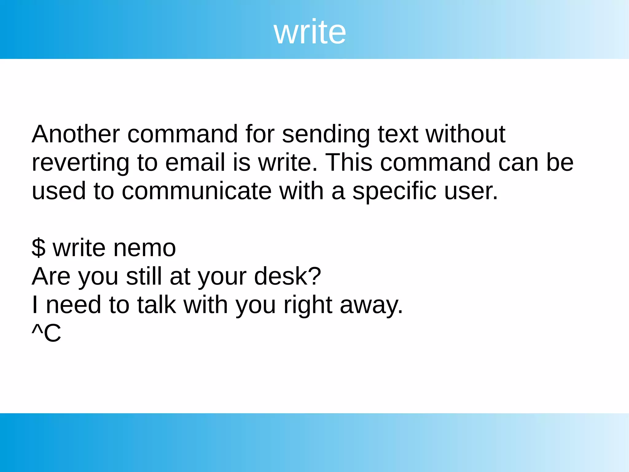 write
Another command for sending text without
reverting to email is write. This command can be
used to communicate with a specific user.
$ write nemo
Are you still at your desk?
I need to talk with you right away.
^C
 