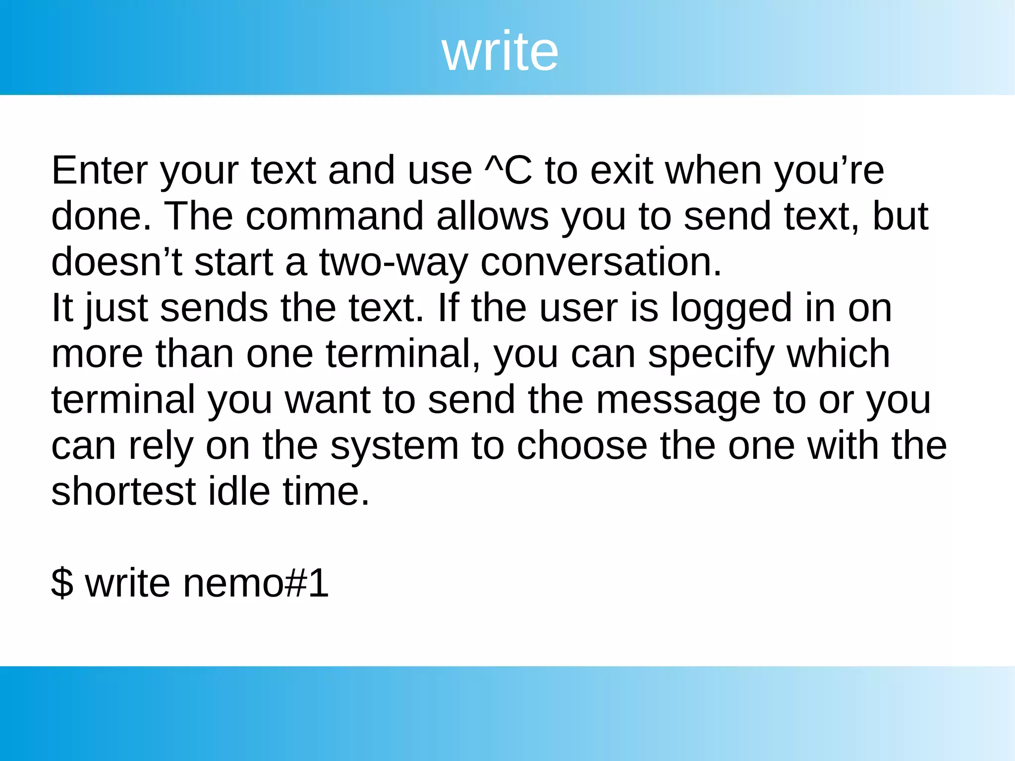 write
Enter your text and use ^C to exit when you’re
done. The command allows you to send text, but
doesn’t start a two-way conversation.
It just sends the text. If the user is logged in on
more than one terminal, you can specify which
terminal you want to send the message to or you
can rely on the system to choose the one with the
shortest idle time.
$ write nemo#1
 