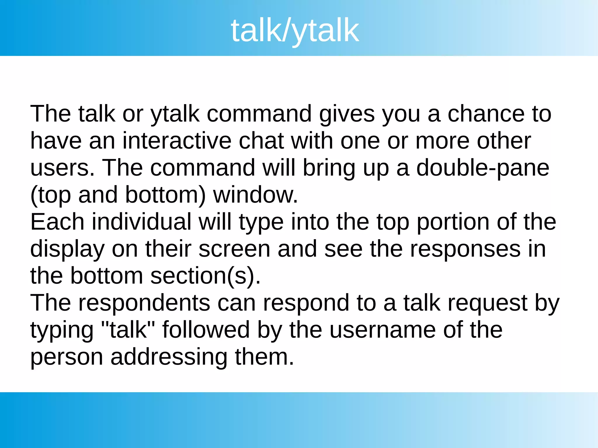 talk/ytalk
The talk or ytalk command gives you a chance to
have an interactive chat with one or more other
users. The command will bring up a double-pane
(top and bottom) window.
Each individual will type into the top portion of the
display on their screen and see the responses in
the bottom section(s).
The respondents can respond to a talk request by
typing "talk" followed by the username of the
person addressing them.
 