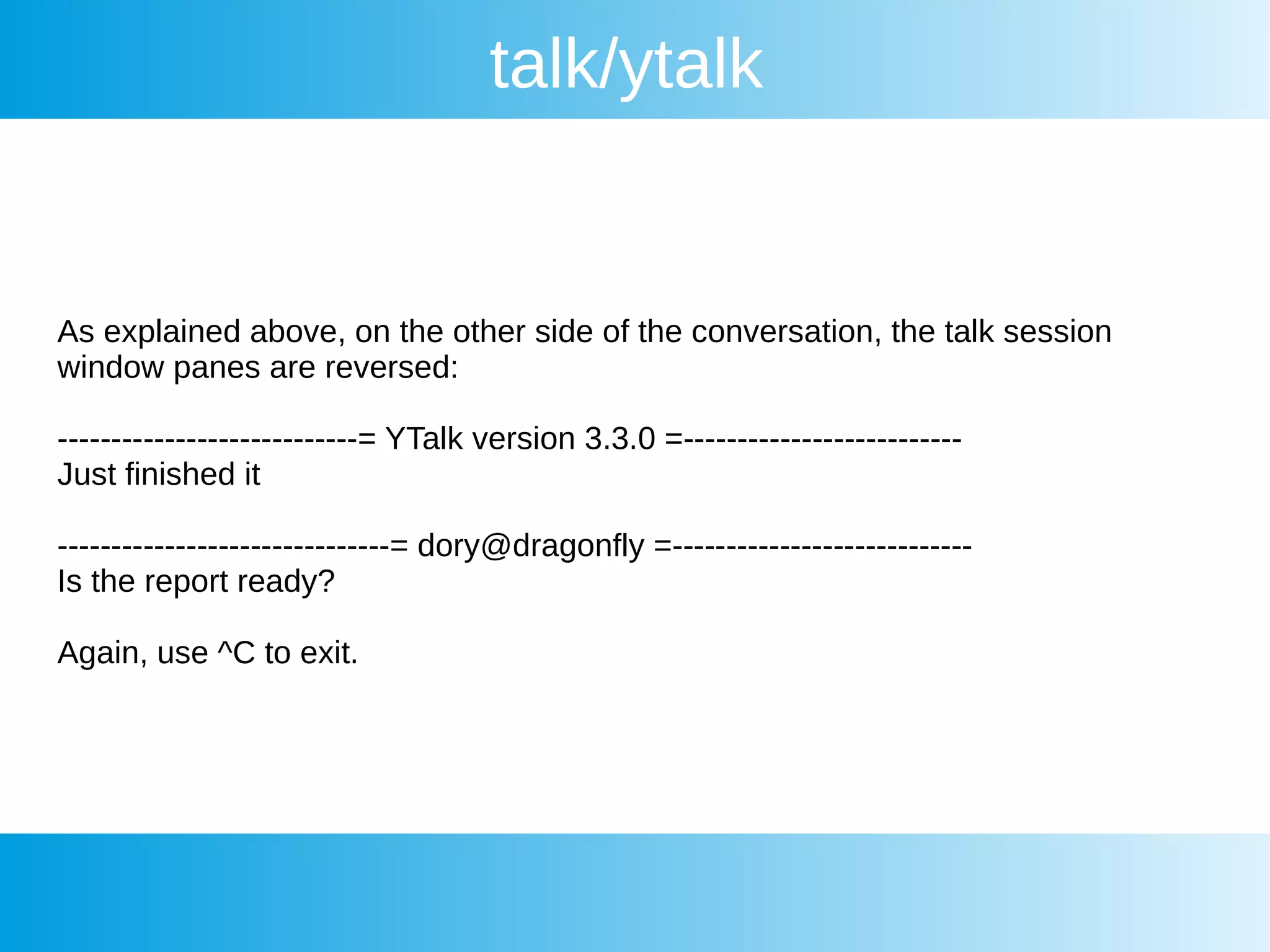 talk/ytalk
As explained above, on the other side of the conversation, the talk session
window panes are reversed:
----------------------------= YTalk version 3.3.0 =--------------------------
Just finished it
-------------------------------= dory@dragonfly =----------------------------
Is the report ready?
Again, use ^C to exit.
 