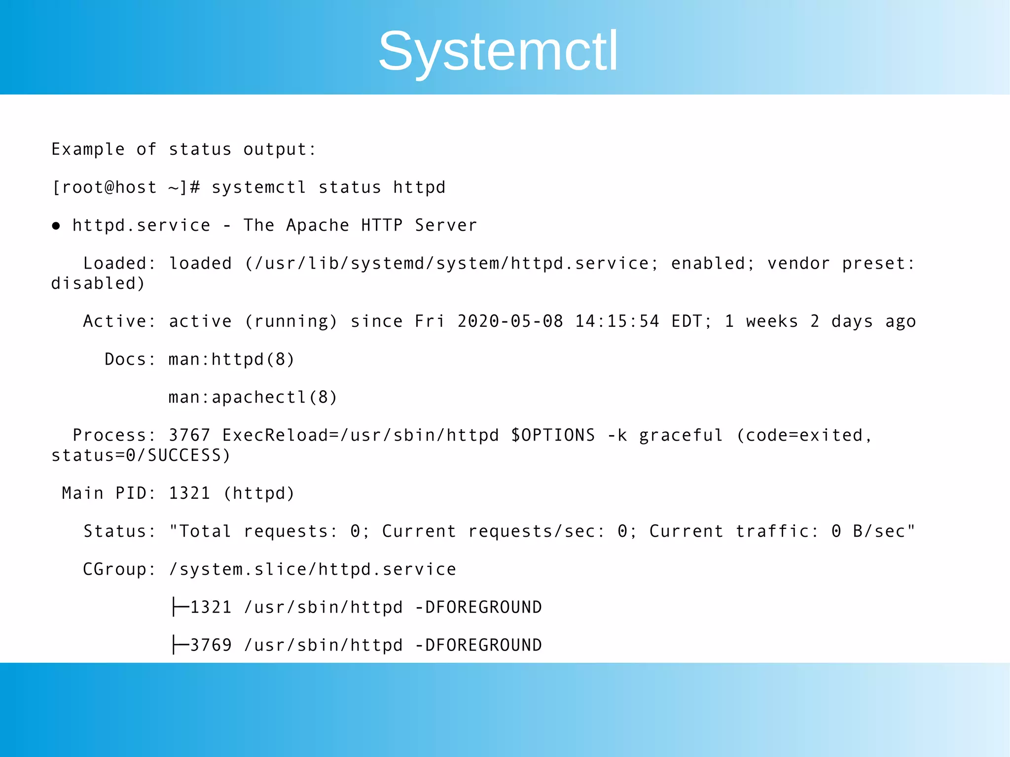 Systemctl
Example of status output:
[root@host ~]# systemctl status httpd
● httpd.service - The Apache HTTP Server
Loaded: loaded (/usr/lib/systemd/system/httpd.service; enabled; vendor preset:
disabled)
Active: active (running) since Fri 2020-05-08 14:15:54 EDT; 1 weeks 2 days ago
Docs: man:httpd(8)
man:apachectl(8)
Process: 3767 ExecReload=/usr/sbin/httpd $OPTIONS -k graceful (code=exited,
status=0/SUCCESS)
Main PID: 1321 (httpd)
Status: "Total requests: 0; Current requests/sec: 0; Current traffic: 0 B/sec"
CGroup: /system.slice/httpd.service
├─1321 /usr/sbin/httpd -DFOREGROUND
├─3769 /usr/sbin/httpd -DFOREGROUND
 