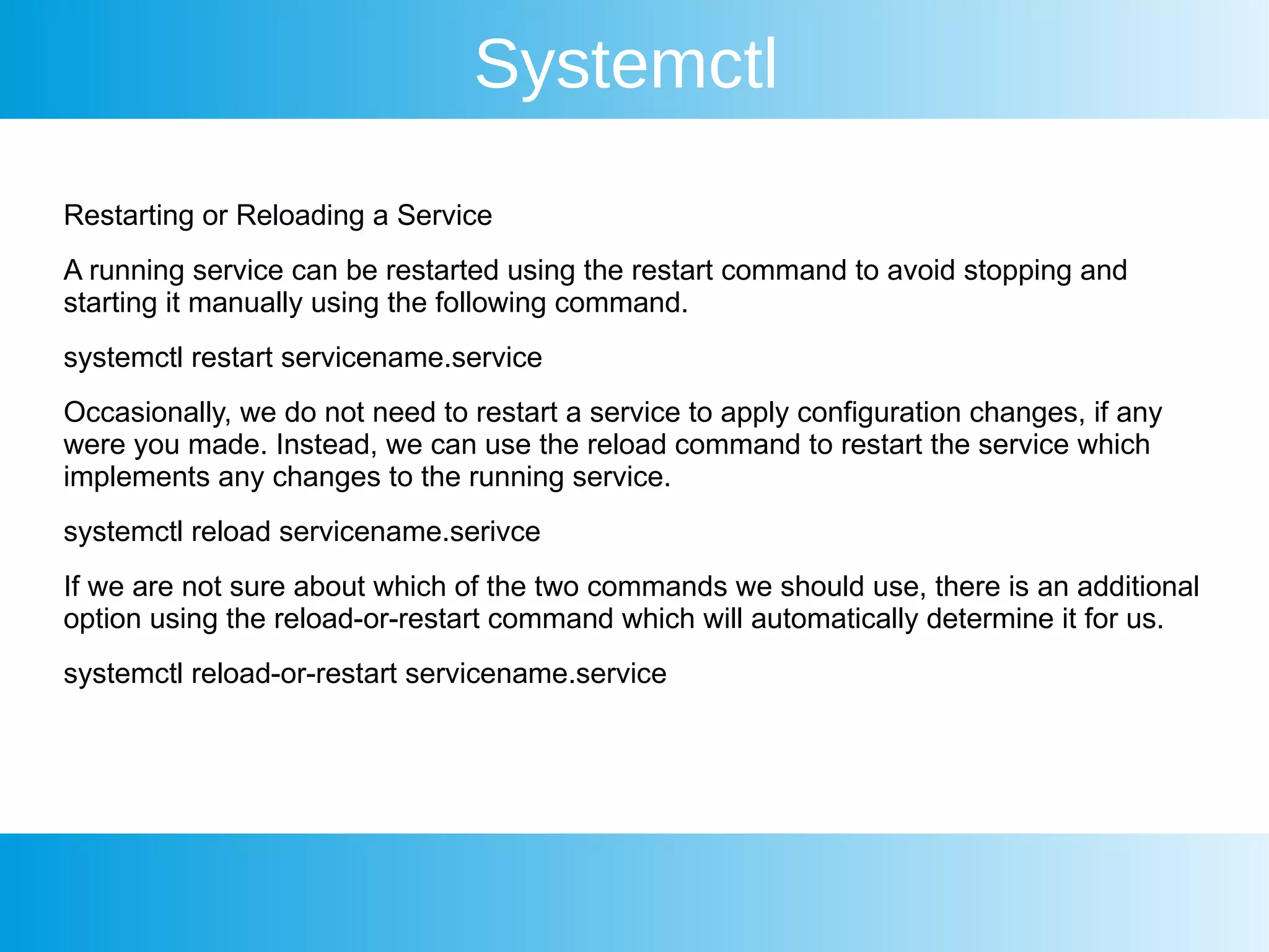 Systemctl
Restarting or Reloading a Service
A running service can be restarted using the restart command to avoid stopping and
starting it manually using the following command.
systemctl restart servicename.service
Occasionally, we do not need to restart a service to apply configuration changes, if any
were you made. Instead, we can use the reload command to restart the service which
implements any changes to the running service.
systemctl reload servicename.serivce
If we are not sure about which of the two commands we should use, there is an additional
option using the reload-or-restart command which will automatically determine it for us.
systemctl reload-or-restart servicename.service
 