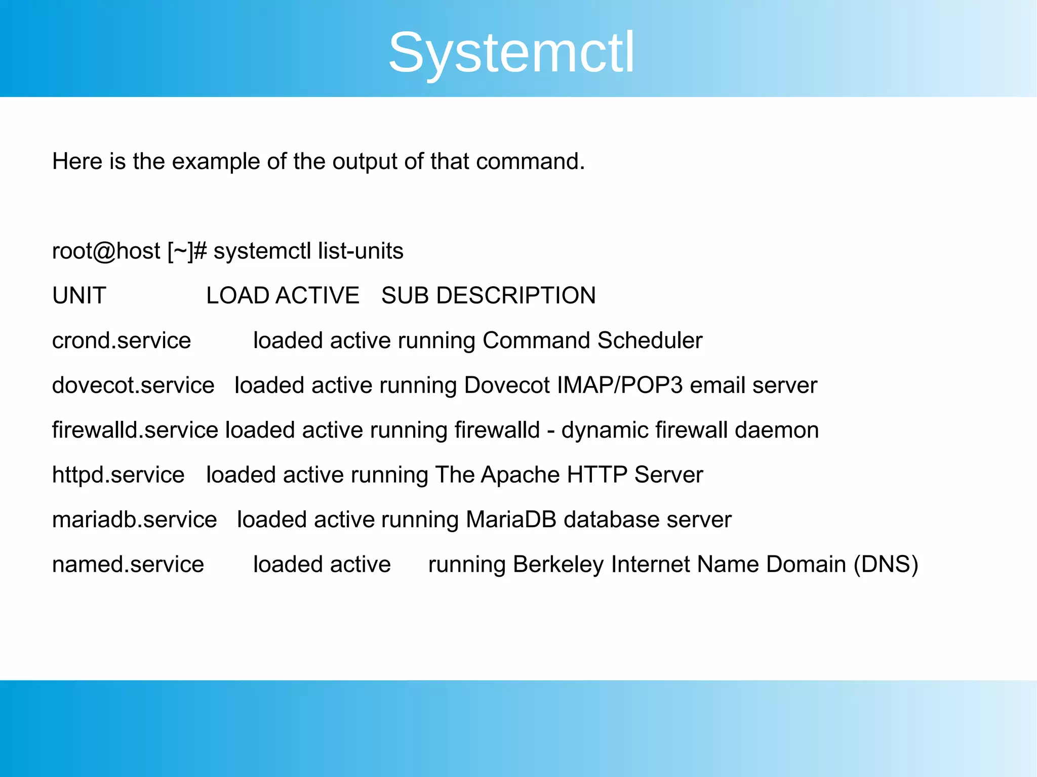 Systemctl
Here is the example of the output of that command.
root@host [~]# systemctl list-units
UNIT LOAD ACTIVE SUB DESCRIPTION
crond.service loaded active running Command Scheduler
dovecot.service loaded active running Dovecot IMAP/POP3 email server
firewalld.service loaded active running firewalld - dynamic firewall daemon
httpd.service loaded active running The Apache HTTP Server
mariadb.service loaded active running MariaDB database server
named.service loaded active running Berkeley Internet Name Domain (DNS)
 