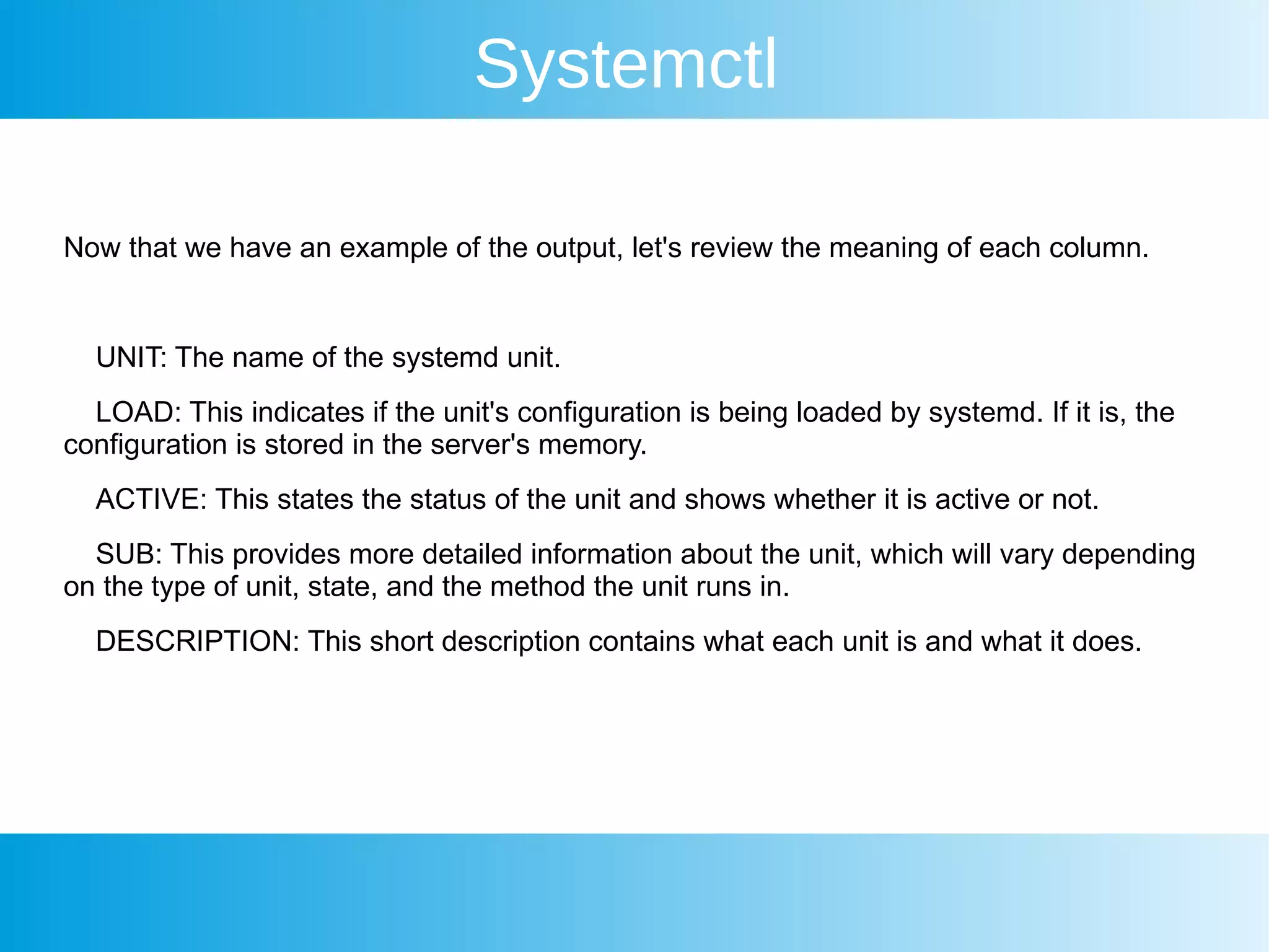 Systemctl
Now that we have an example of the output, let's review the meaning of each column.
UNIT: The name of the systemd unit.
LOAD: This indicates if the unit's configuration is being loaded by systemd. If it is, the
configuration is stored in the server's memory.
ACTIVE: This states the status of the unit and shows whether it is active or not.
SUB: This provides more detailed information about the unit, which will vary depending
on the type of unit, state, and the method the unit runs in.
DESCRIPTION: This short description contains what each unit is and what it does.
 
