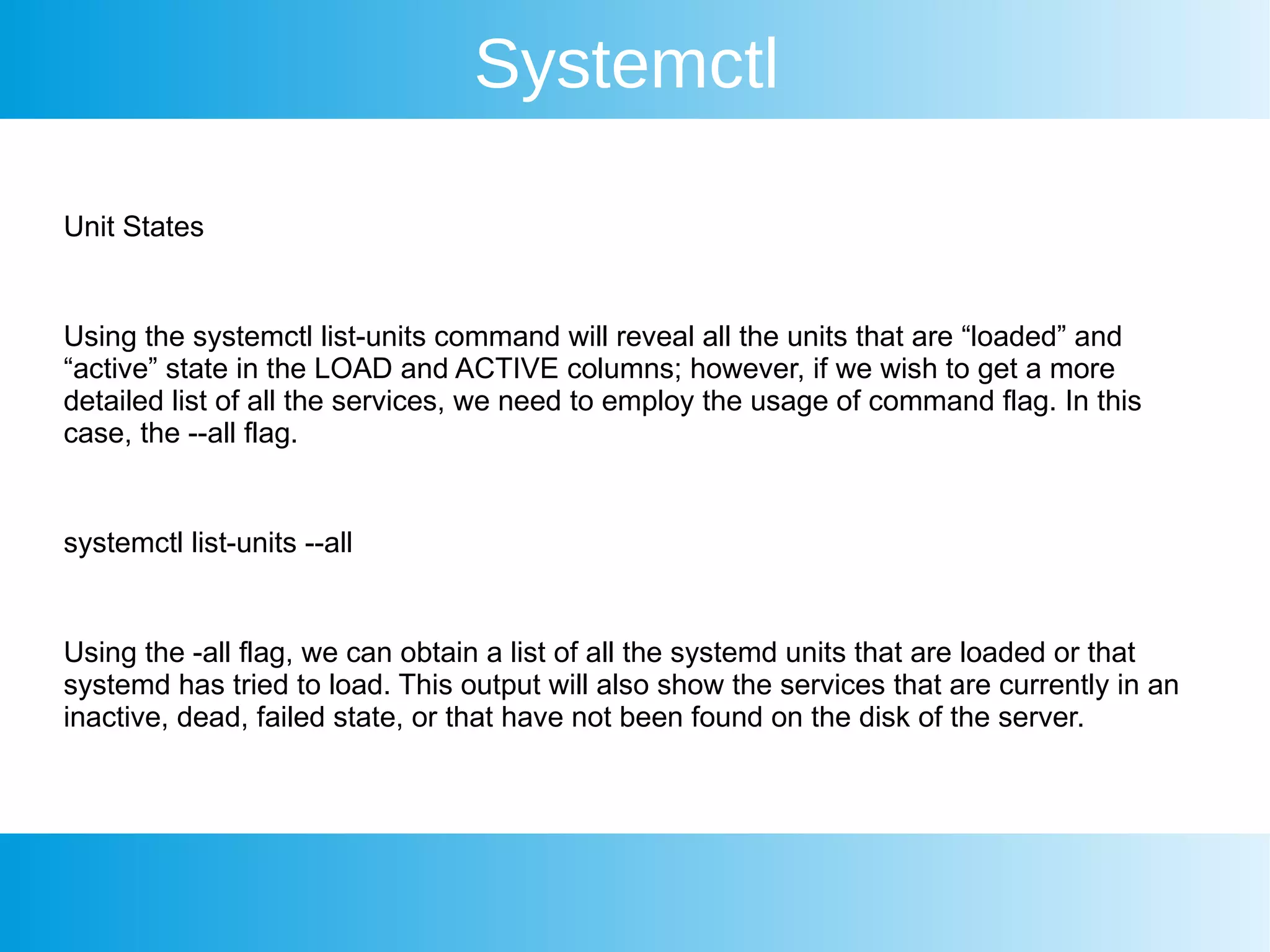 Systemctl
Unit States
Using the systemctl list-units command will reveal all the units that are “loaded” and
“active” state in the LOAD and ACTIVE columns; however, if we wish to get a more
detailed list of all the services, we need to employ the usage of command flag. In this
case, the --all flag.
systemctl list-units --all
Using the -all flag, we can obtain a list of all the systemd units that are loaded or that
systemd has tried to load. This output will also show the services that are currently in an
inactive, dead, failed state, or that have not been found on the disk of the server.
 