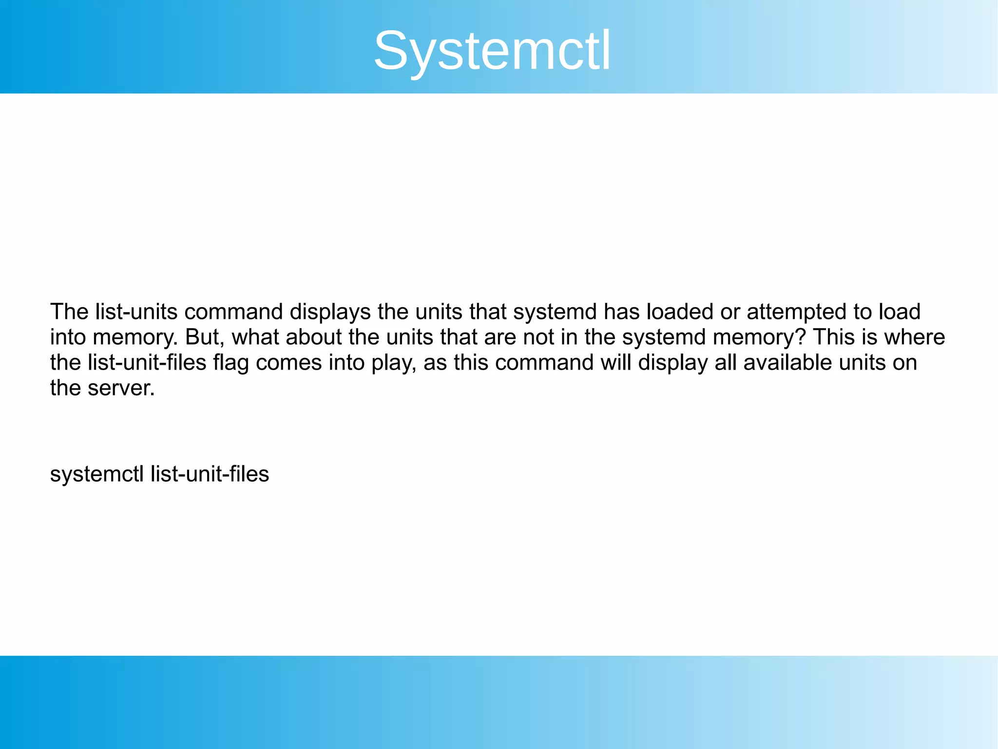 Systemctl
The list-units command displays the units that systemd has loaded or attempted to load
into memory. But, what about the units that are not in the systemd memory? This is where
the list-unit-files flag comes into play, as this command will display all available units on
the server.
systemctl list-unit-files
 