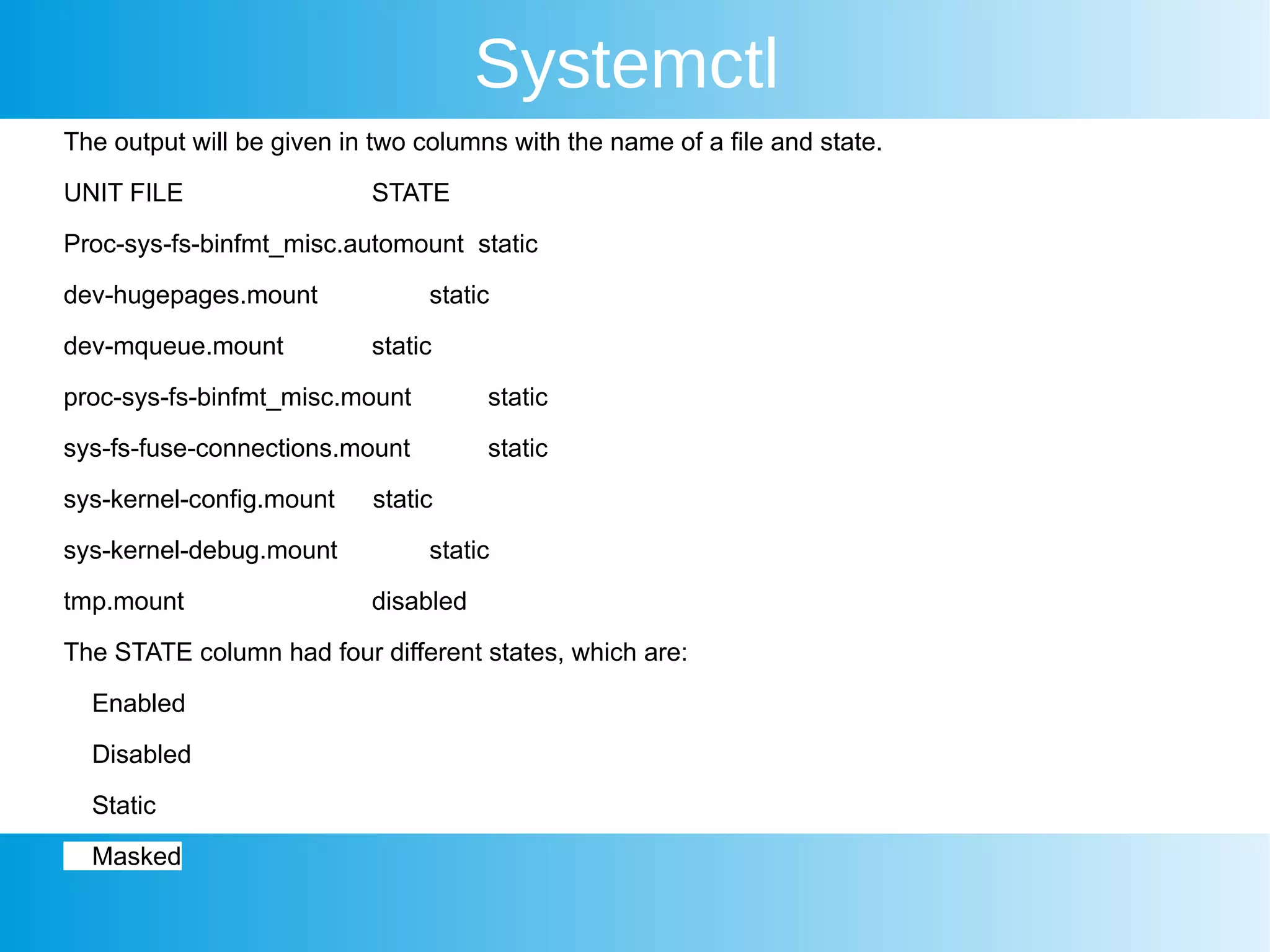 Systemctl
The output will be given in two columns with the name of a file and state.
UNIT FILE STATE
Proc-sys-fs-binfmt_misc.automount static
dev-hugepages.mount static
dev-mqueue.mount static
proc-sys-fs-binfmt_misc.mount static
sys-fs-fuse-connections.mount static
sys-kernel-config.mount static
sys-kernel-debug.mount static
tmp.mount disabled
The STATE column had four different states, which are:
Enabled
Disabled
Static
Masked
 