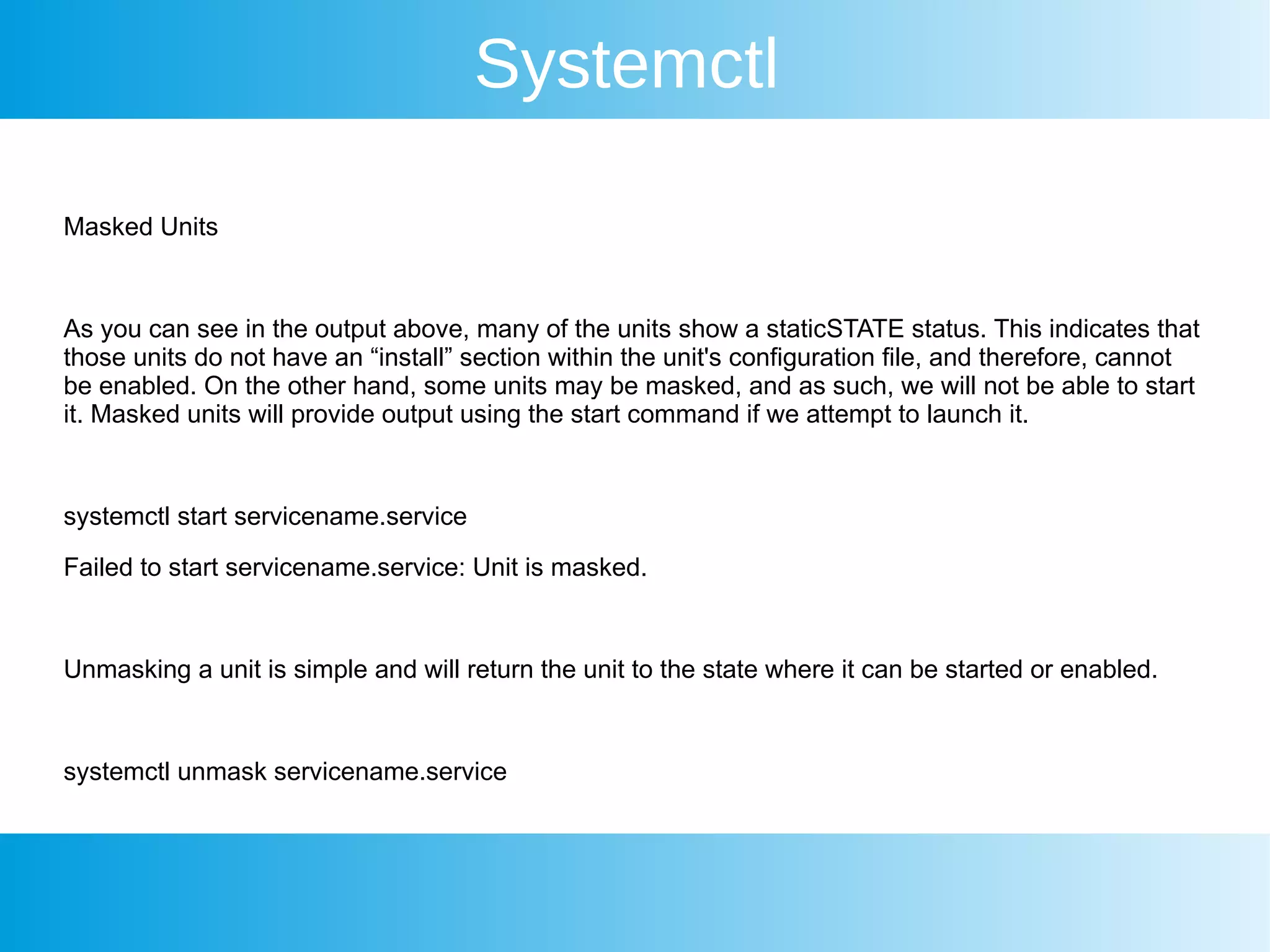 Systemctl
Masked Units
As you can see in the output above, many of the units show a staticSTATE status. This indicates that
those units do not have an “install” section within the unit's configuration file, and therefore, cannot
be enabled. On the other hand, some units may be masked, and as such, we will not be able to start
it. Masked units will provide output using the start command if we attempt to launch it.
systemctl start servicename.service
Failed to start servicename.service: Unit is masked.
Unmasking a unit is simple and will return the unit to the state where it can be started or enabled.
systemctl unmask servicename.service
 