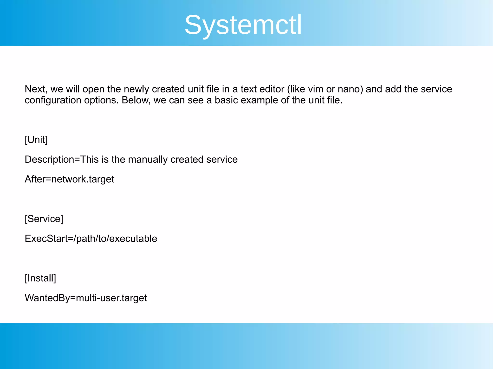 Systemctl
Next, we will open the newly created unit file in a text editor (like vim or nano) and add the service
configuration options. Below, we can see a basic example of the unit file.
[Unit]
Description=This is the manually created service
After=network.target
[Service]
ExecStart=/path/to/executable
[Install]
WantedBy=multi-user.target
 