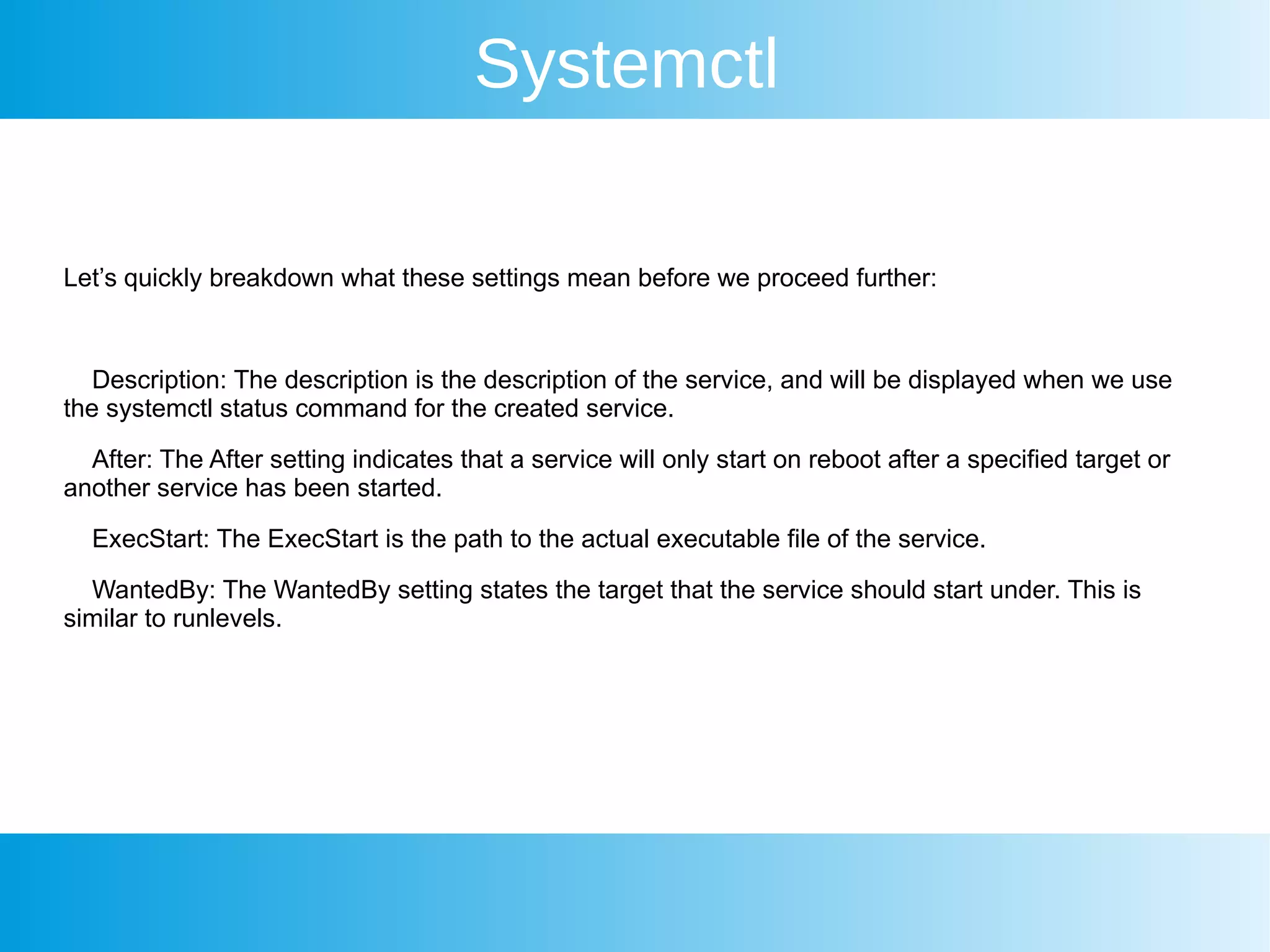 Systemctl
Let’s quickly breakdown what these settings mean before we proceed further:
Description: The description is the description of the service, and will be displayed when we use
the systemctl status command for the created service.
After: The After setting indicates that a service will only start on reboot after a specified target or
another service has been started.
ExecStart: The ExecStart is the path to the actual executable file of the service.
WantedBy: The WantedBy setting states the target that the service should start under. This is
similar to runlevels.
 