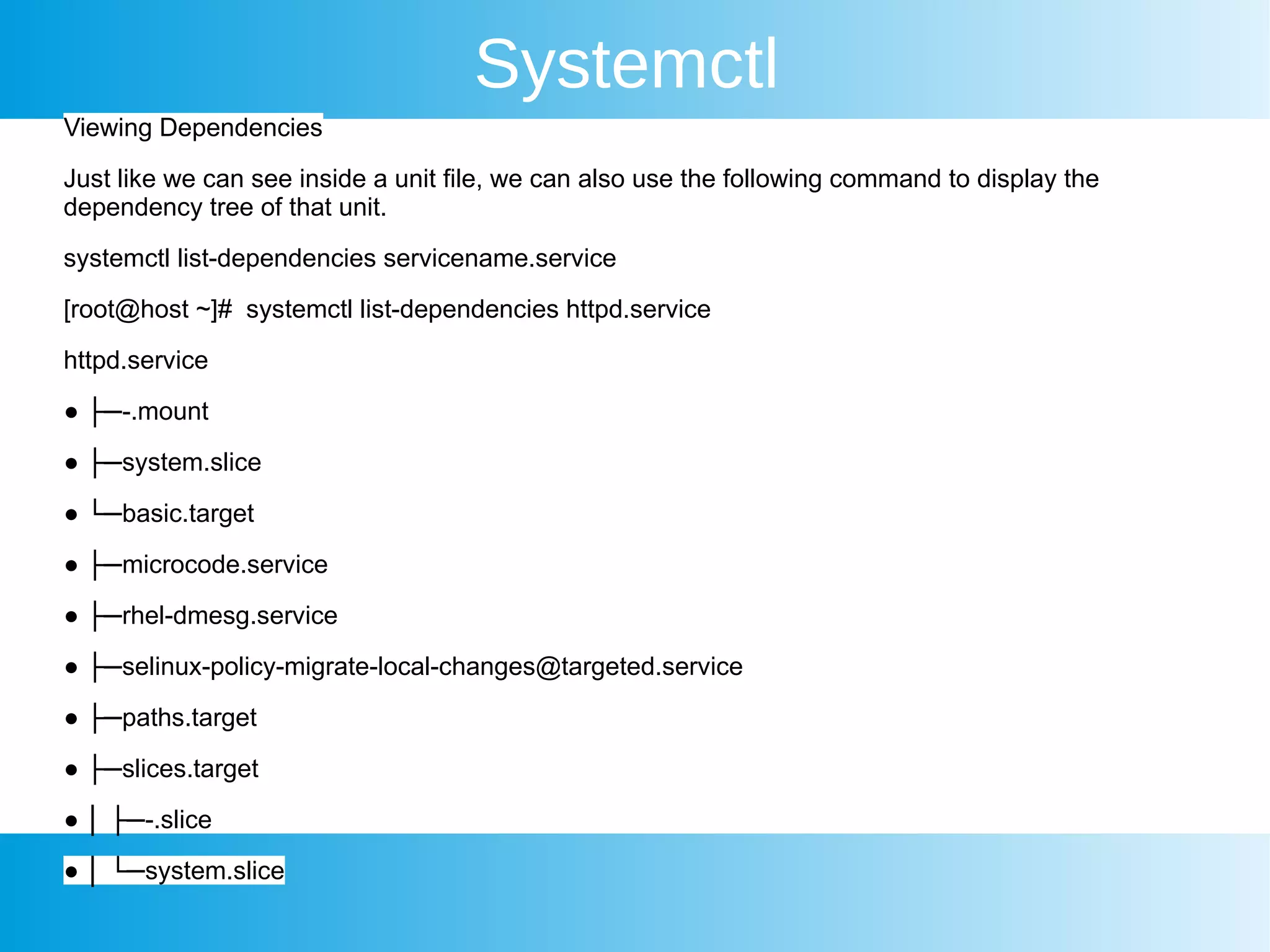 Systemctl
Viewing Dependencies
Just like we can see inside a unit file, we can also use the following command to display the
dependency tree of that unit.
systemctl list-dependencies servicename.service
[root@host ~]# systemctl list-dependencies httpd.service
httpd.service
● ├─-.mount
● ├─system.slice
● └─basic.target
● ├─microcode.service
● ├─rhel-dmesg.service
● ├─selinux-policy-migrate-local-changes@targeted.service
● ├─paths.target
● ├─slices.target
● │ ├─-.slice
● │ └─system.slice
 