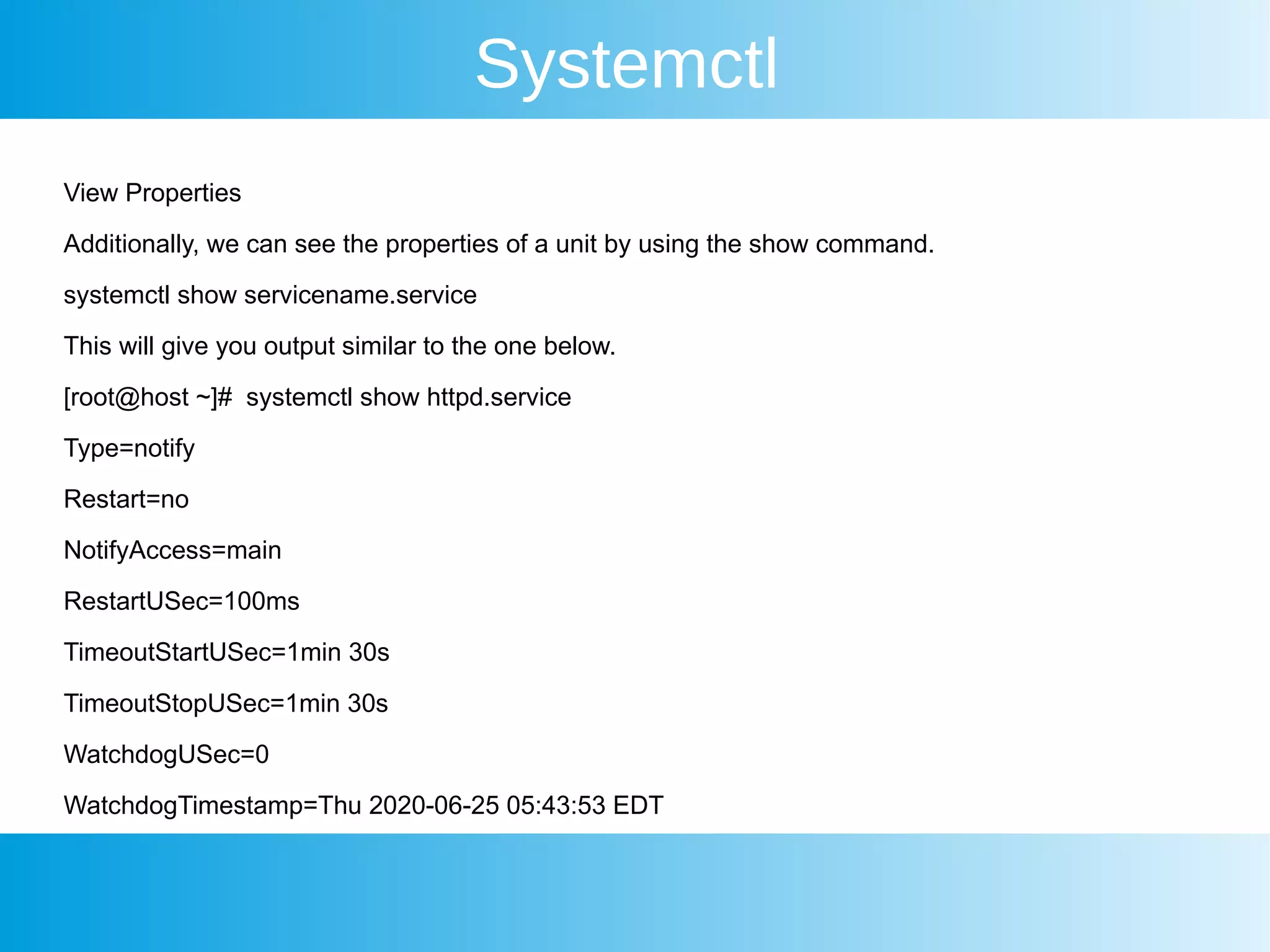 Systemctl
View Properties
Additionally, we can see the properties of a unit by using the show command.
systemctl show servicename.service
This will give you output similar to the one below.
[root@host ~]# systemctl show httpd.service
Type=notify
Restart=no
NotifyAccess=main
RestartUSec=100ms
TimeoutStartUSec=1min 30s
TimeoutStopUSec=1min 30s
WatchdogUSec=0
WatchdogTimestamp=Thu 2020-06-25 05:43:53 EDT
 