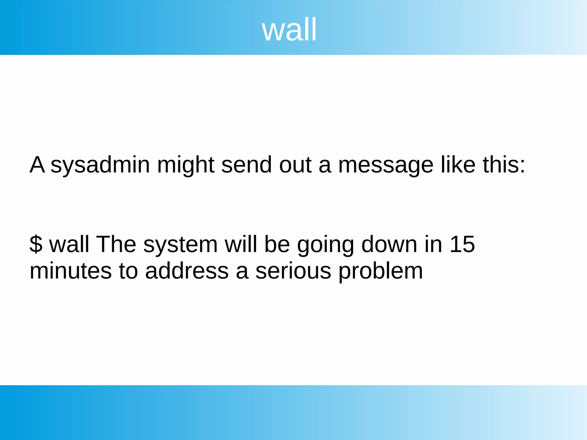 wall
A sysadmin might send out a message like this:
$ wall The system will be going down in 15
minutes to address a serious problem
 