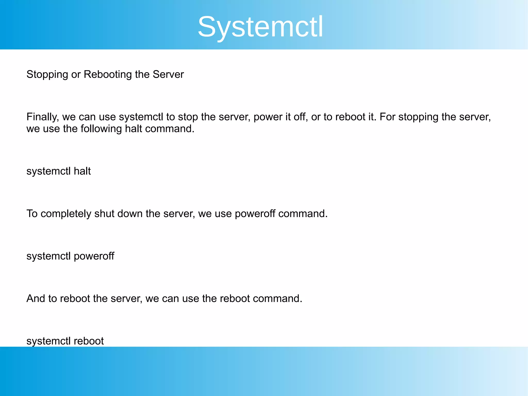 Systemctl
Stopping or Rebooting the Server
Finally, we can use systemctl to stop the server, power it off, or to reboot it. For stopping the server,
we use the following halt command.
systemctl halt
To completely shut down the server, we use poweroff command.
systemctl poweroff
And to reboot the server, we can use the reboot command.
systemctl reboot
 