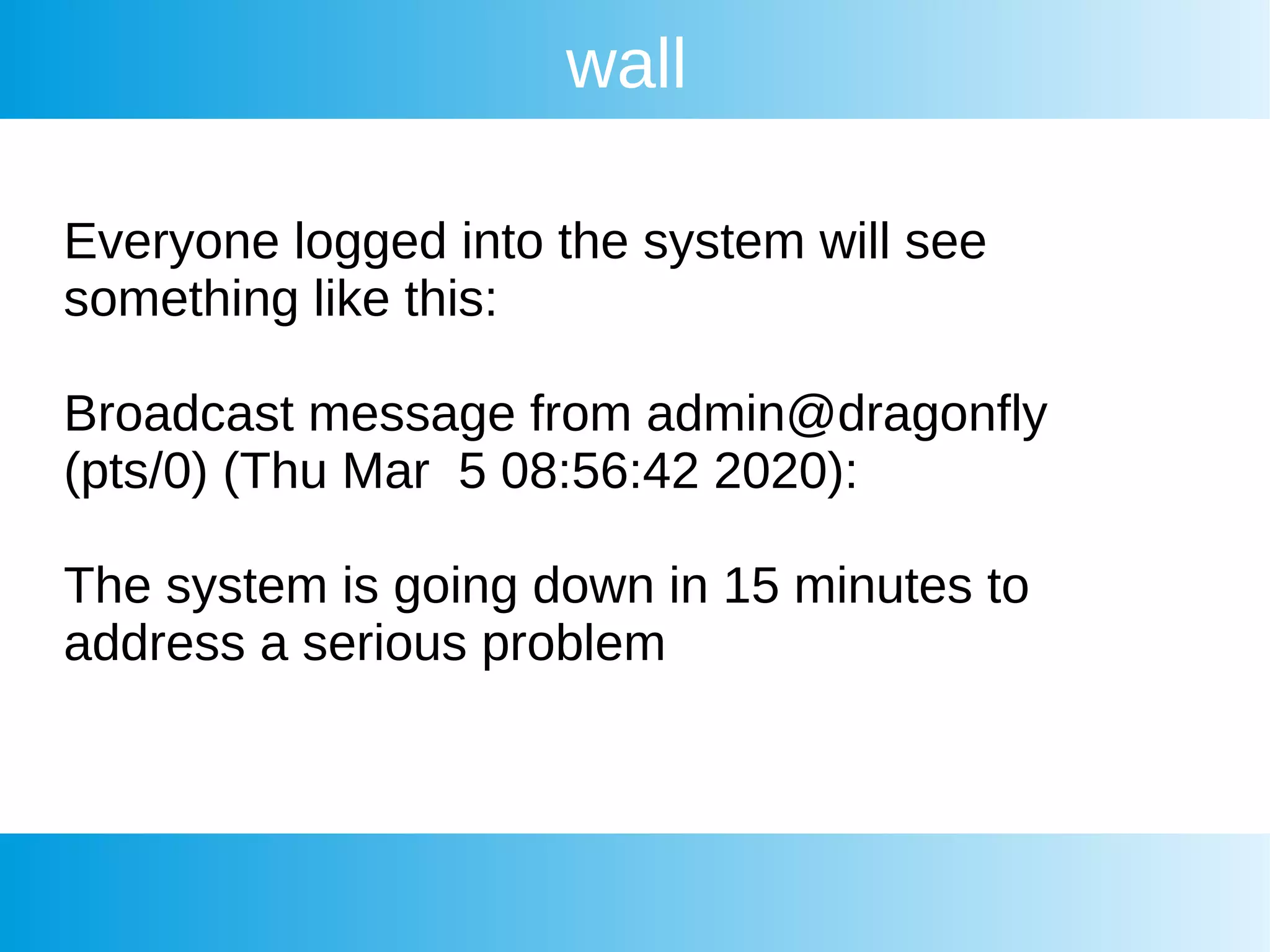 wall
Everyone logged into the system will see
something like this:
Broadcast message from admin@dragonfly
(pts/0) (Thu Mar 5 08:56:42 2020):
The system is going down in 15 minutes to
address a serious problem
 