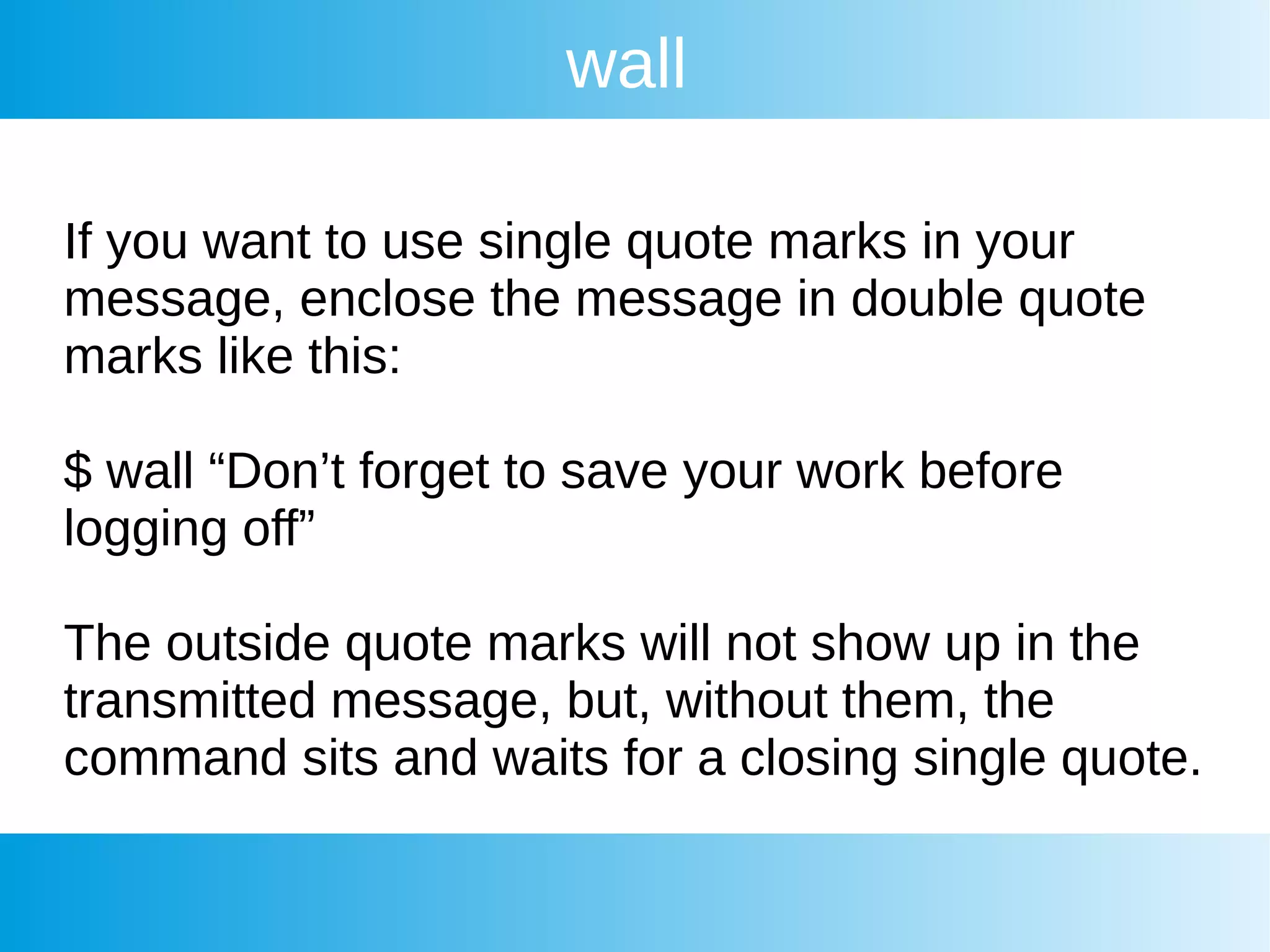 wall
If you want to use single quote marks in your
message, enclose the message in double quote
marks like this:
$ wall “Don’t forget to save your work before
logging off”
The outside quote marks will not show up in the
transmitted message, but, without them, the
command sits and waits for a closing single quote.
 