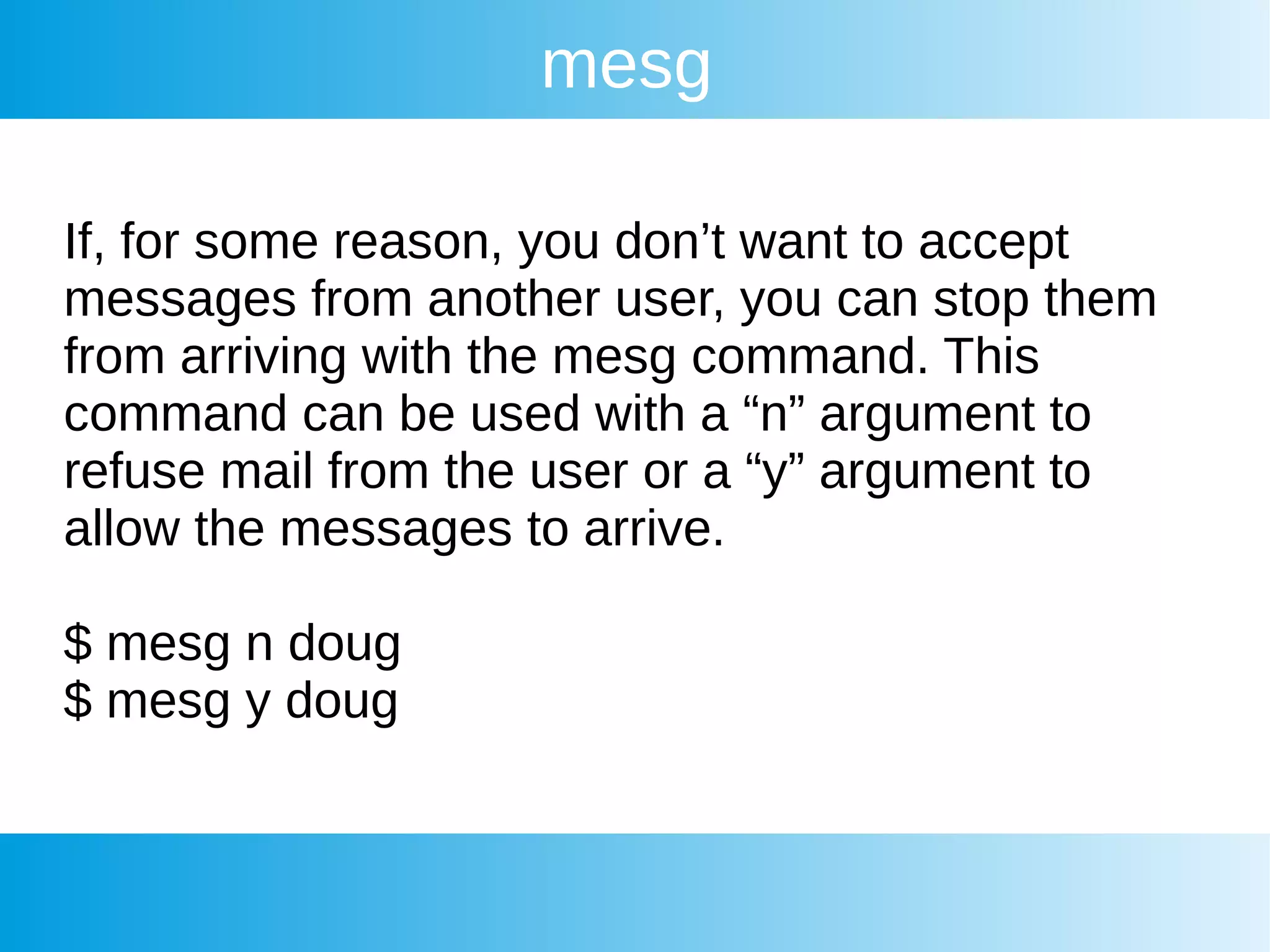 mesg
If, for some reason, you don’t want to accept
messages from another user, you can stop them
from arriving with the mesg command. This
command can be used with a “n” argument to
refuse mail from the user or a “y” argument to
allow the messages to arrive.
$ mesg n doug
$ mesg y doug
 