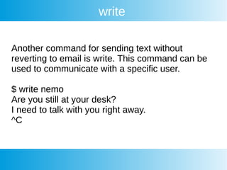 write
Another command for sending text without
reverting to email is write. This command can be
used to communicate with a specific user.
$ write nemo
Are you still at your desk?
I need to talk with you right away.
^C
 