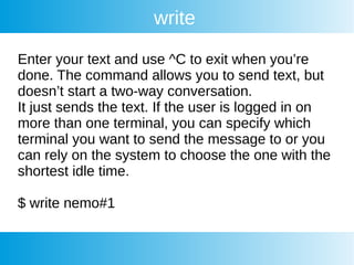 write
Enter your text and use ^C to exit when you’re
done. The command allows you to send text, but
doesn’t start a two-way conversation.
It just sends the text. If the user is logged in on
more than one terminal, you can specify which
terminal you want to send the message to or you
can rely on the system to choose the one with the
shortest idle time.
$ write nemo#1
 