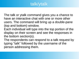 talk/ytalk
The talk or ytalk command gives you a chance to
have an interactive chat with one or more other
users. The command will bring up a double-pane
(top and bottom) window.
Each individual will type into the top portion of the
display on their screen and see the responses in
the bottom section(s).
The respondents can respond to a talk request by
typing "talk" followed by the username of the
person addressing them.
 