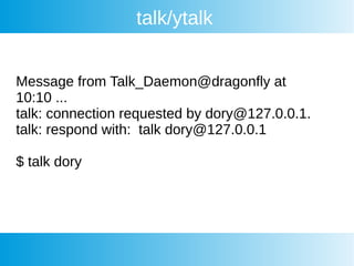 talk/ytalk
Message from Talk_Daemon@dragonfly at
10:10 ...
talk: connection requested by dory@127.0.0.1.
talk: respond with: talk dory@127.0.0.1
$ talk dory
 