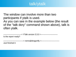 talk/ytalk
The window can involve more than two
participants if ytalk is used.
As you can see in the example below (the result
of the "talk dory" command shown above), talk is
often ytalk.
----------------------------= YTalk version 3.3.0 =--------------------------
Is the report ready?
-------------------------------= nemo@dragonfly =----------------------------
Just finished it
 