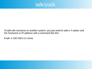 talk/ytalk
To talk with someone on another system, you just need to add a -h option and
the hostname or IP address with a command like this:
$ talk -h 192.168.0.11 nemo
 