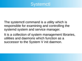 Systemctl
The systemctl command is a utility which is
responsible for examining and controlling the
systemd system and service manager.
It is a collection of system management libraries,
utilities and daemons which function as a
successor to the System V init daemon.
 