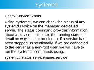 Systemctl
Check Service Status
Using systemctl, we can check the status of any
systemd service on the managed dedicated
server. The status command provides information
about a service. It also lists the running state, or
detail on why it is not running, or if a service has
been stopped unintentionally. If we are connected
to the server as a non-root user, we will have to
run the systemctl commands using.
systemctl status servicename.service
 
