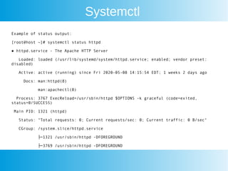 Systemctl
Example of status output:
[root@host ~]# systemctl status httpd
● httpd.service - The Apache HTTP Server
Loaded: loaded (/usr/lib/systemd/system/httpd.service; enabled; vendor preset:
disabled)
Active: active (running) since Fri 2020-05-08 14:15:54 EDT; 1 weeks 2 days ago
Docs: man:httpd(8)
man:apachectl(8)
Process: 3767 ExecReload=/usr/sbin/httpd $OPTIONS -k graceful (code=exited,
status=0/SUCCESS)
Main PID: 1321 (httpd)
Status: "Total requests: 0; Current requests/sec: 0; Current traffic: 0 B/sec"
CGroup: /system.slice/httpd.service
├─1321 /usr/sbin/httpd -DFOREGROUND
├─3769 /usr/sbin/httpd -DFOREGROUND
 