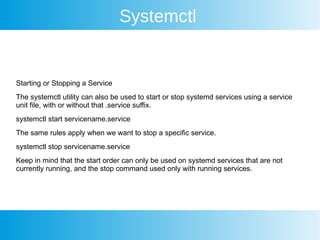 Systemctl
Starting or Stopping a Service
The systemctl utility can also be used to start or stop systemd services using a service
unit file, with or without that .service suffix.
systemctl start servicename.service
The same rules apply when we want to stop a specific service.
systemctl stop servicename.service
Keep in mind that the start order can only be used on systemd services that are not
currently running, and the stop command used only with running services.
 