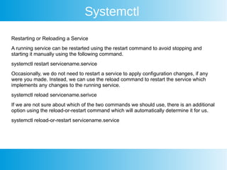 Systemctl
Restarting or Reloading a Service
A running service can be restarted using the restart command to avoid stopping and
starting it manually using the following command.
systemctl restart servicename.service
Occasionally, we do not need to restart a service to apply configuration changes, if any
were you made. Instead, we can use the reload command to restart the service which
implements any changes to the running service.
systemctl reload servicename.serivce
If we are not sure about which of the two commands we should use, there is an additional
option using the reload-or-restart command which will automatically determine it for us.
systemctl reload-or-restart servicename.service
 