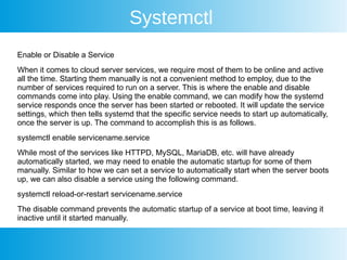 Systemctl
Enable or Disable a Service
When it comes to cloud server services, we require most of them to be online and active
all the time. Starting them manually is not a convenient method to employ, due to the
number of services required to run on a server. This is where the enable and disable
commands come into play. Using the enable command, we can modify how the systemd
service responds once the server has been started or rebooted. It will update the service
settings, which then tells systemd that the specific service needs to start up automatically,
once the server is up. The command to accomplish this is as follows.
systemctl enable servicename.service
While most of the services like HTTPD, MySQL, MariaDB, etc. will have already
automatically started, we may need to enable the automatic startup for some of them
manually. Similar to how we can set a service to automatically start when the server boots
up, we can also disable a service using the following command.
systemctl reload-or-restart servicename.service
The disable command prevents the automatic startup of a service at boot time, leaving it
inactive until it started manually.
 