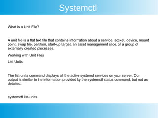 Systemctl
What is a Unit File?
A unit file is a flat text file that contains information about a service, socket, device, mount
point, swap file, partition, start-up target, an asset management slice, or a group of
externally created processes.
Working with Unit Files
List Units
The list-units command displays all the active systemd services on your server. Our
output is similar to the information provided by the systemctl status command, but not as
detailed.
systemctl list-units
 