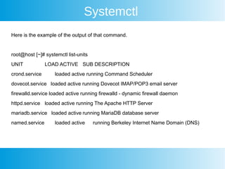 Systemctl
Here is the example of the output of that command.
root@host [~]# systemctl list-units
UNIT LOAD ACTIVE SUB DESCRIPTION
crond.service loaded active running Command Scheduler
dovecot.service loaded active running Dovecot IMAP/POP3 email server
firewalld.service loaded active running firewalld - dynamic firewall daemon
httpd.service loaded active running The Apache HTTP Server
mariadb.service loaded active running MariaDB database server
named.service loaded active running Berkeley Internet Name Domain (DNS)
 