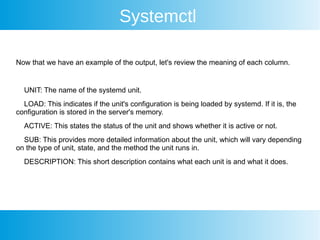Systemctl
Now that we have an example of the output, let's review the meaning of each column.
UNIT: The name of the systemd unit.
LOAD: This indicates if the unit's configuration is being loaded by systemd. If it is, the
configuration is stored in the server's memory.
ACTIVE: This states the status of the unit and shows whether it is active or not.
SUB: This provides more detailed information about the unit, which will vary depending
on the type of unit, state, and the method the unit runs in.
DESCRIPTION: This short description contains what each unit is and what it does.
 