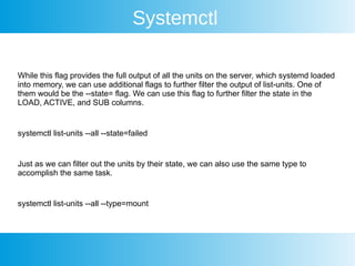 Systemctl
While this flag provides the full output of all the units on the server, which systemd loaded
into memory, we can use additional flags to further filter the output of list-units. One of
them would be the --state= flag. We can use this flag to further filter the state in the
LOAD, ACTIVE, and SUB columns.
systemctl list-units --all --state=failed
Just as we can filter out the units by their state, we can also use the same type to
accomplish the same task.
systemctl list-units --all --type=mount
 