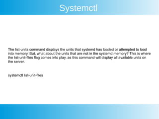 Systemctl
The list-units command displays the units that systemd has loaded or attempted to load
into memory. But, what about the units that are not in the systemd memory? This is where
the list-unit-files flag comes into play, as this command will display all available units on
the server.
systemctl list-unit-files
 