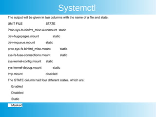 Systemctl
The output will be given in two columns with the name of a file and state.
UNIT FILE STATE
Proc-sys-fs-binfmt_misc.automount static
dev-hugepages.mount static
dev-mqueue.mount static
proc-sys-fs-binfmt_misc.mount static
sys-fs-fuse-connections.mount static
sys-kernel-config.mount static
sys-kernel-debug.mount static
tmp.mount disabled
The STATE column had four different states, which are:
Enabled
Disabled
Static
Masked
 
