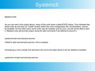 Systemctl
Masked Units
As you can see in the output above, many of the units show a staticSTATE status. This indicates that
those units do not have an “install” section within the unit's configuration file, and therefore, cannot
be enabled. On the other hand, some units may be masked, and as such, we will not be able to start
it. Masked units will provide output using the start command if we attempt to launch it.
systemctl start servicename.service
Failed to start servicename.service: Unit is masked.
Unmasking a unit is simple and will return the unit to the state where it can be started or enabled.
systemctl unmask servicename.service
 